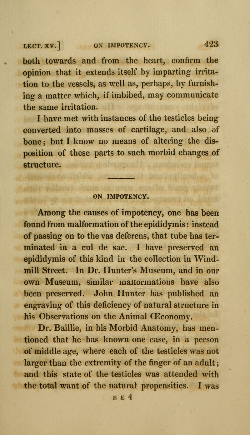 both towards and from the heart, confirm the opinion that it extends itself by imparting irrita- tion to the vessels, as well as, perhaps, by furnish- ing a matter which, if imbibed, may communicate the same irritation. I have met with instances of the testicles being converted into masses of cartilage, and also of bone; but I know no means of altering the dis- position of these parts to such morbid changes of structure. ON IMPOTENCr. Among the causes of impotency, one has been found from malformation of the epididymis: instead of passing on to the vas deferens, that tube has ter- minated in a cul de sac. I have preserved an epididymis of this kind in the collection in Wind- mill Street. In Dr. Hunter's Museum, and in our own Museum, similar maiiormations have also been preserved. John Hunter has published an engraving of this deficiency of natural structure in his Observations on the Animal CEconomy. Dr. Baillie, in his Morbid Anatomy, has men- tioned that he has known one case, in a person of middle age, where each of the testicles was not larger than the extremity of the finger of an adult; and this state of the testicles was attended with the total want of the natural propensities. I was E E 4