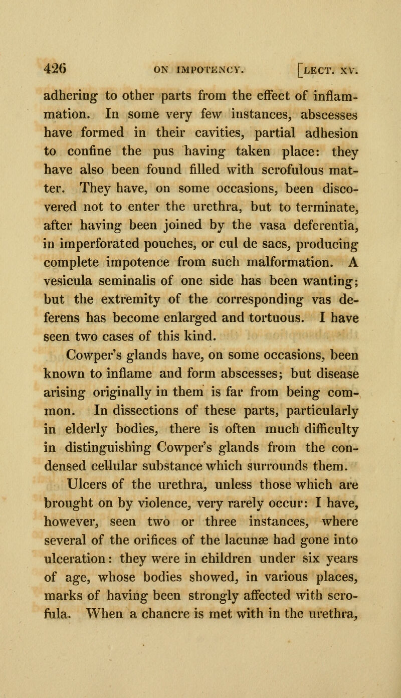 adhering to other parts from the effect of inflam- mation. In some very few instances, abscesses have formed in their cavities, partial adhesion to confine the pus having taken place: they have also been found filled with scrofulous mat- ter. They have, on some occasions, been disco- vered not to enter the urethra, but to terminate, after having been joined by the vasa deferentia, in imperforated pouches, or cul de sacs, producing complete impotence from such malformation. A vesicula seminalis of one side has been wanting; but the extremity of the corresponding vas de- ferens has become enlarged and tortuous. I have seen two cases of this kind. Cowper's glands have, on some occasions, been known to inflame and form abscesses; but disease arising originally in them is far from being com- mon. In dissections of these parts, particularly in elderly bodies, there is often much difficulty in distinguishing Cowper's glands from the con- densed cellular substance which surrounds them. Ulcers of the urethra, unless those which are brought on by violence, very rarely occur: I have, however, seen two or three instances, where several of the orifices of the lacunae had gone into ulceration: they were in children under six years of age, whose bodies showed, in various places, marks of having been strongly affected with scro- fula. When a chancre is met with in the urethra.