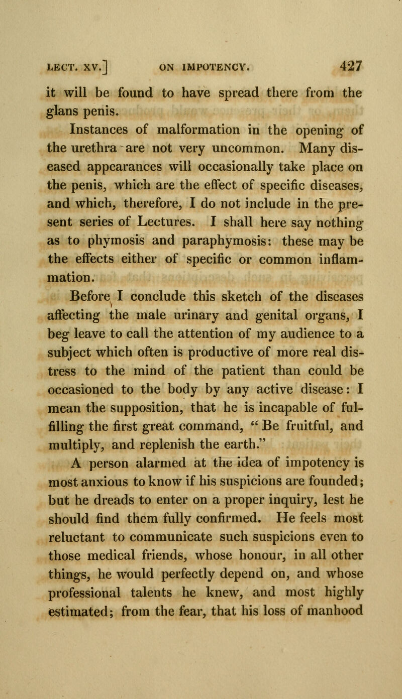 it will be found to have spread there from the glans penis. Instances of malformation in the opening of the urethra are not very uncommon. Many dis- eased appearances will occasionally take place on the penis, which are the effect of specific diseases^ and which, therefore, I do not include in the pre- sent series of Lectures. I shall here say nothing as to phymosis and paraphymosis: these may be the effects either of specific or common inflam- mation. Before I conclude this sketch of the diseases affecting the male urinary and genital organs, I beg leave to call the attention of my audience to a subject which often is productive of more real dis- tress to the mind of the patient than could be occasioned to the body by any active disease: I mean the supposition, that he is incapable of ful- filling the first great command, Be fruitful, and multiply, and replenish the earth. A person alarmed at the idea of impotency is most anxious to know if his suspicions are founded; but he dreads to enter on a proper inquiry, lest he should find them fully confirmed. He feels most reluctant to communicate such suspicions even to those medical friends, whose honour, in all other things, he would perfectly depend on, and whose professional talents he knew, and most highly estimated; from the fear, that his loss of manhood