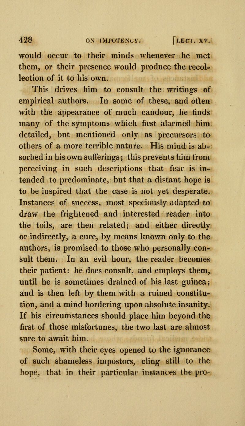would occur to their minds whenever he met them, or their presence would produce the recol- lection of it to his own. This drives him to consult the writings of empirical authors. In some of these, and often with the appearance of much candour, he finds many of the symptoms which first alarmed him; detailed, but mentioned only as precursors to others of a more terrible nature. His mind is ab- sorbed in his own sufferings; this prevents him from perceiving in such descriptions that fear is in- tended to predominate, but that a distant hope is to be inspired that the case is not yet desperate. Instances of success, most speciously adapted to draw the frightened and interested reader into the toils, are then related; and either directly or indirectly, a cure, by means known only to the authors, is promised to those who personally con- sult them. In an evil hour, the reader becomes their patient: he does consult, and employs them, until he is sometimes drained of his last guinea; and is then left by them with a ruined constitu- tion, and a mind bordering upon absolute insanity. If his circumstances should place him beyond the first of those misfortunes, the two last are almost sure to await him. Some, with their eyes opened to the ignorance of such shameless impostors, cling still to the hope, that in their particular instances the pro-