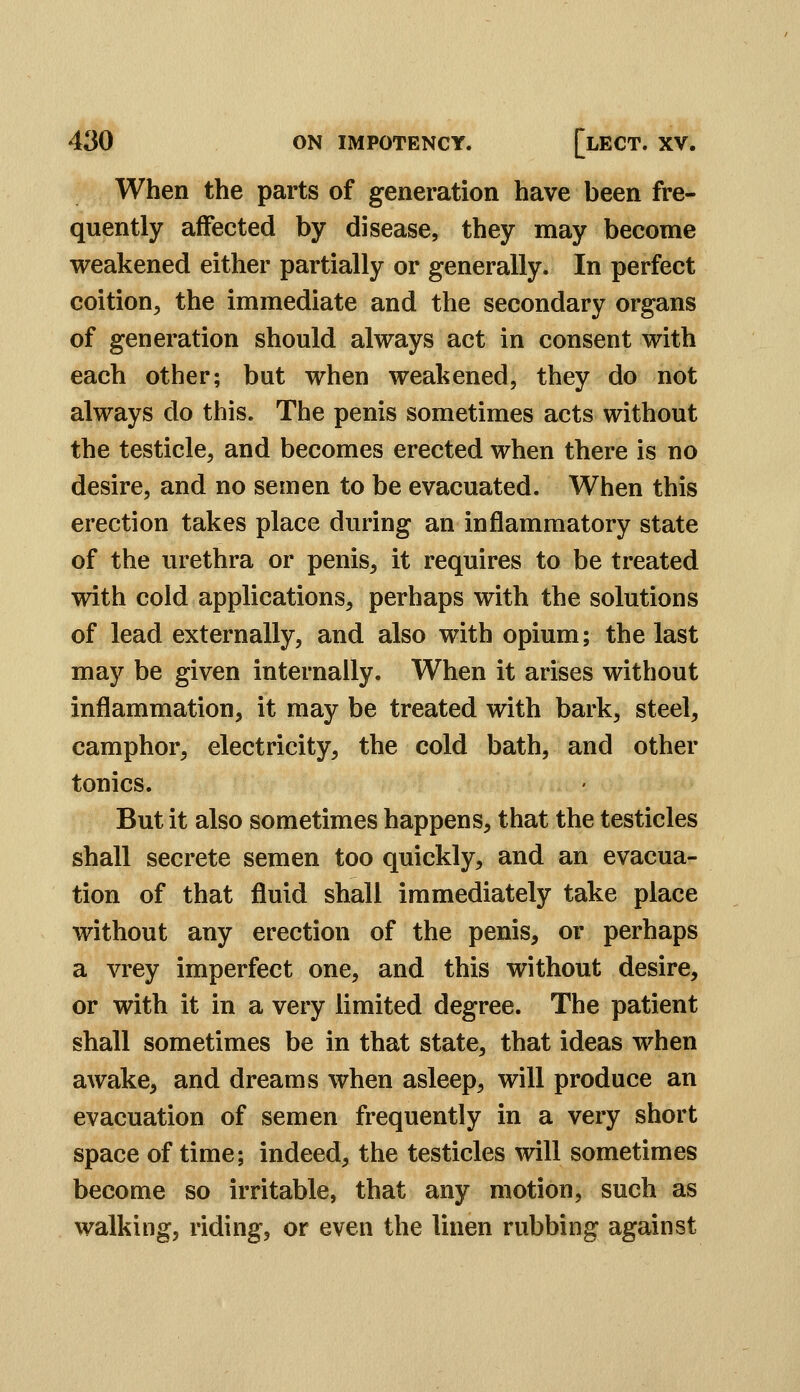 When the parts of generation have been fre- quently affected by disease, they may become weakened either partially or generally. In perfect coition, the immediate and the secondary organs of generation should always act in consent with each other; but when weakened, they do not always do this. The penis sometimes acts without the testicle, and becomes erected when there is no desire, and no semen to be evacuated. When this erection takes place during an inflammatory state of the urethra or penis, it requires to be treated with cold applications, perhaps with the solutions of lead externally, and also with opium; the last may be given internally. When it arises without inflammation, it may be treated with bark, steel, camphor, electricity, the cold bath, and other tonics. But it also sometimes happens, that the testicles shall secrete semen too quickly, and an evacua- tion of that fluid shall immediately take place without any erection of the penis, or perhaps a vrey imperfect one, and this without desire, or with it in a very limited degree. The patient shall sometimes be in that state, that ideas when awake, and dreams when asleep, will produce an evacuation of semen frequently in a very short space of time; indeed, the testicles will sometimes become so irritable, that any motion, such as walking, riding, or even the linen rubbing against