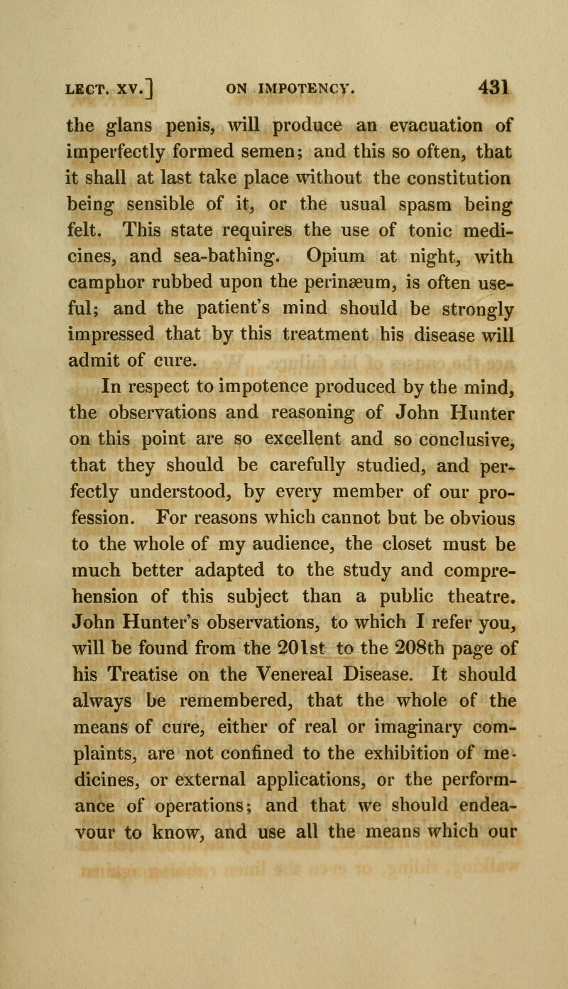 the glans penis, will produce an evacuation of imperfectly formed semen; and this so often, that it shall at last take place without the constitution being sensible of it, or the usual spasm being felt. This state requires the use of tonic medi- cines, and sea-bathing. Opium at night, with camphor rubbed upon the perinaeum, is often use- ful; and the patient's mind should be strongly impressed that by this treatment his disease will admit of cure. In respect to impotence produced by the mind, the observations and reasoning of John Hunter on this point are so excellent and so conclusive, that they should be carefully studied, and per- fectly understood, by every member of our pro- fession. For reasons which cannot but be obvious to the whole of my audience, the closet must be much better adapted to the study and compre- hension of this subject than a public theatre. John Hunter's observations, to which I refer you, will be found from the 201st to the 208th page of his Treatise on the Venereal Disease. It should always be remembered, that the whole of the means of cure, either of real or imaginary com- plaints, are not confined to the exhibition of me- dicines, or external applications, or the perform- ance of operations; and that we should endea- vour to know, and use all the means which our