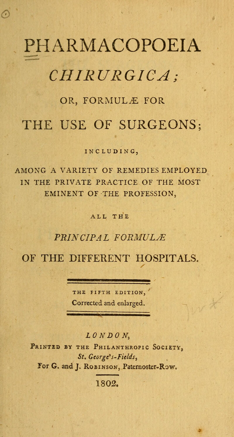 & PHARMACOPOEIA CHIRURGICA; OR, FORMULAE FOR THE USE OF SURGEONS; INCLUDING, AMONG A VARIETY OF REMEDIES EMPLOYED IN THE PRIVATE PRACTICE OF THE MOST EMINENT OF THE PROFESSION, ALL THE PRINCIPAL FORMULyE OF THE DIFFEKENT HOSPITALS. THE FIFTH EDITION, Corrected and enlarged. LONDON, Printed by the Philanthropic Societv, St, George*s-Fields^ For G. and J. Robinson, Paternoster-Row, 1802.