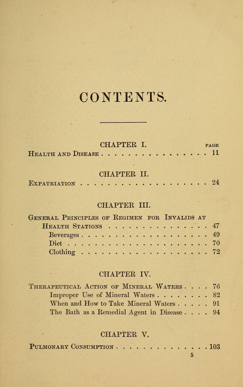 CONTENTS. CHAPTEE I. PAGE Health and Disease 11 CHAPTER II. Expatriation 24 CHAPTER III. General Principles of Regimen for Invalids at Health Stations 47 Beverages 49 Diet 70 Clothing 72 CHAPTER IV. Therapeutical Action of Mineral Waters .... 76 Improper Use of Mineral Waters 82 When and How to Take Mineral Waters 91 The Bath as a Remedial Agent in Disease .... 94 CHAPTER V. Pulmonary Consumption 103