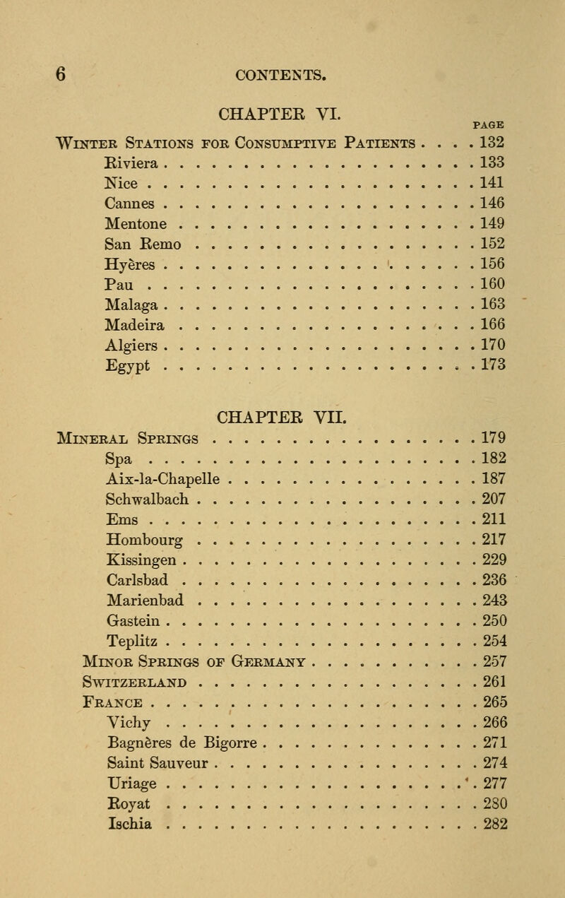 CHAPTER VI. PAGE Winter Stations foe, Consumptive Patients . . . .132 Riviera 133 Nice 141 Cannes 146 Mentone 149 San Remo 152 Hyeres 156 Pan 160 Malaga 163 Madeira 166 Algiers 170 Egypt 173 CHAPTER VII. Mineral Springs 179 Spa 182 Aix-la-Chapelle 187 Schwalbach 207 Ems 211 Hombourg 217 Kissingen 229 Carlsbad 236 Marienbad 243 Gastein 250 Teplitz 254 Minor Springs of Gfjimany 257 Switzerland 261 France 265 Vichy 266 Bagn^res de Bigorre 271 Saint Sauveur 274 Uriage \ 277 Royat 280 Ischia 282