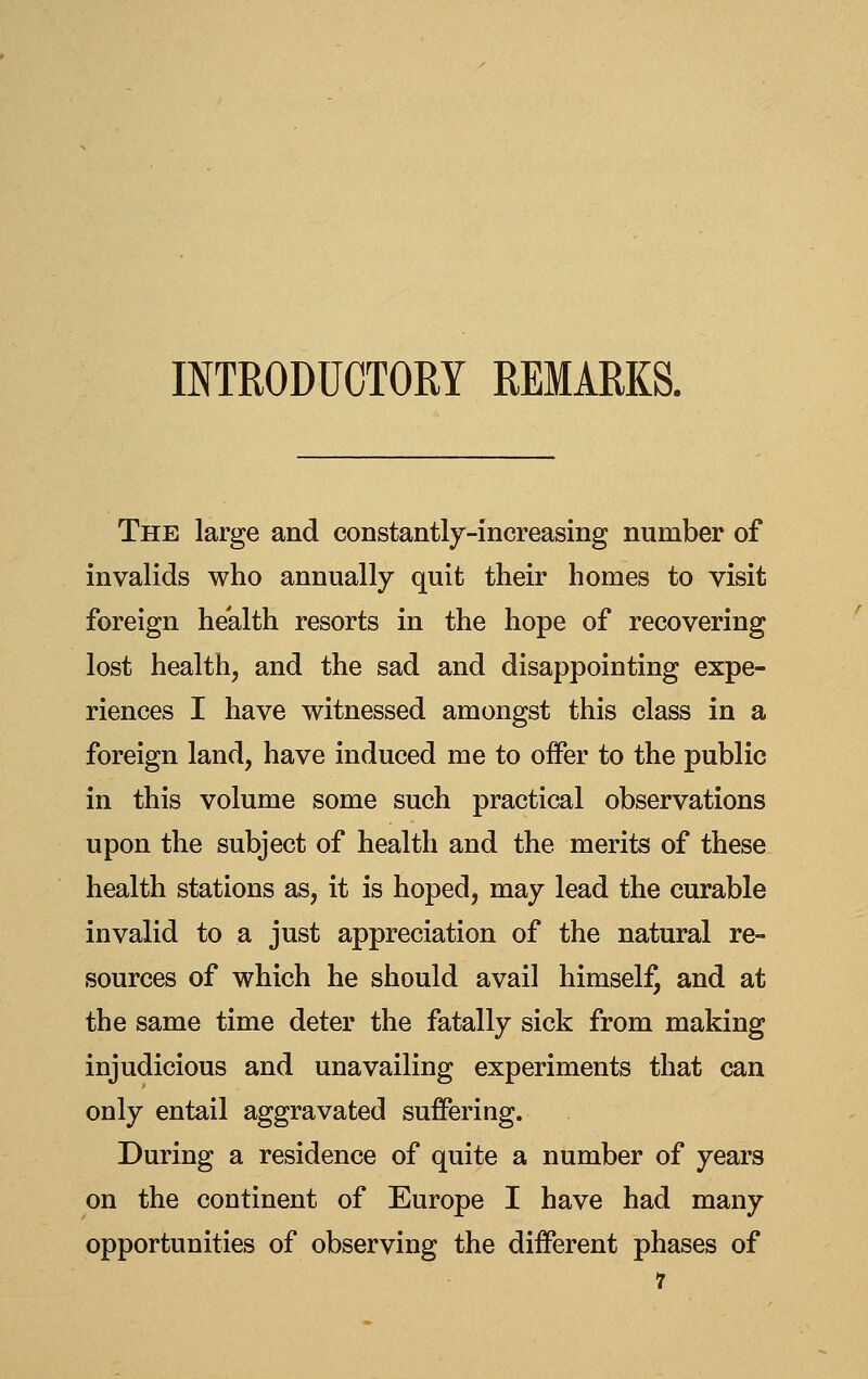 INTRODUCTORY REMARKS. The large and constantly-increasing number of invalids who annually quit their homes to visit foreign health resorts in the hope of recovering lost health, and the sad and disappointing expe- riences I have witnessed amongst this class in a foreign land, have induced me to offer to the public in this volume some such practical observations upon the subject of health and the merits of these health stations as, it is hoped, may lead the curable invalid to a just appreciation of the natural re- sources of which he should avail himself, and at the same time deter the fatally sick from making injudicious and unavailing experiments that can only entail aggravated suffering. During a residence of quite a number of years on the continent of Europe I have had many opportunities of observing the different phases of