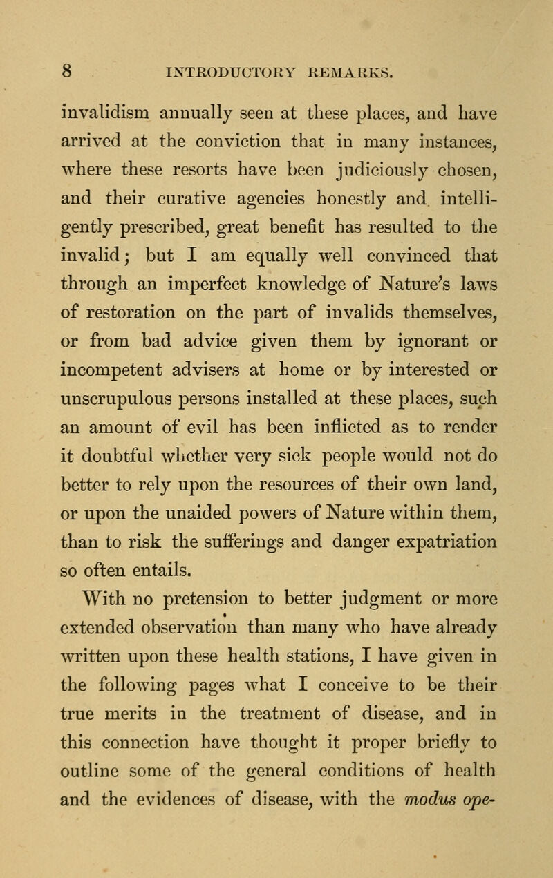 invalidism annually seen at these places, and have arrived at the conviction that in many instances, where these resorts have been judiciously chosen, and their curative agencies honestly and intelli- gently prescribed, great benefit has resulted to the invalid; but I am equally well convinced that through an imperfect knowledge of Nature's laws of restoration on the part of invalids themselves, or from bad advice given them by ignorant or incompetent advisers at home or by interested or unscrupulous persons installed at these places, such an amount of evil has been inflicted as to render it doubtful whether very sick people would not do better to rely upon the resources of their own land, or upon the unaided powers of Nature within them, than to risk the sufferings and danger expatriation so often entails. With no pretension to better judgment or more extended observation than many who have already written upon these health stations, I have given in the following pages Avhat I conceive to be their true merits in the treatment of disease, and in this connection have thought it proper briefly to outline some of the general conditions of health and the evidences of disease, with the modus ope-