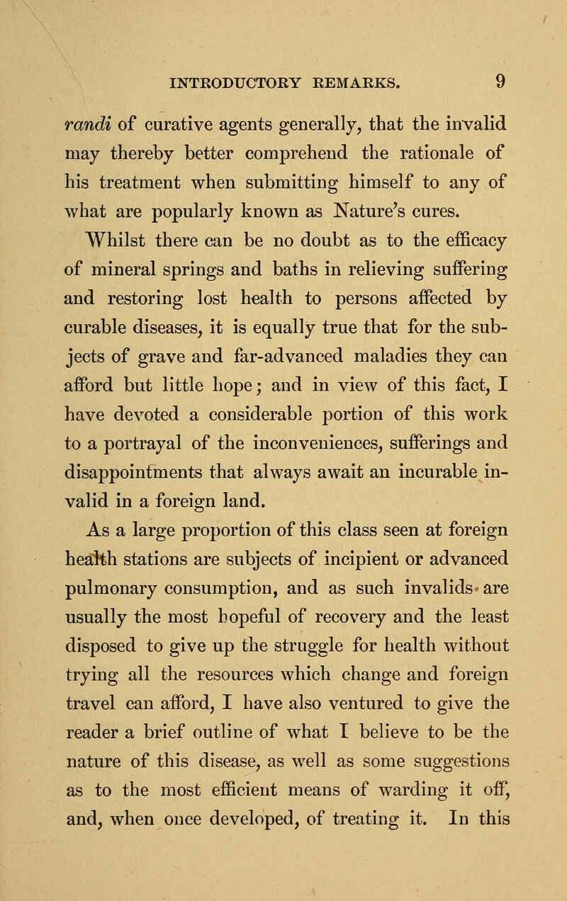 randi of curative agents generally, that the invalid may thereby better comprehend the rationale of his treatment when submitting himself to any of what are popularly known as Nature's cures. Whilst there can be no doubt as to the efficacy of mineral springs and baths in relieving suifering and restoring lost health to persons affected by curable diseases, it is equally true that for the sub- jects of grave and far-advanced maladies they can afford but little hope; and in view of this fact, I have devoted a considerable portion of this Avork to a portrayal of the inconveniences, sufferings and disappointments that always await an incurable in- valid in a foreign land. As a large proportion of this class seen at foreign health stations are subjects of incipient or advanced pulmonary consumption, and as such invalids* are usually the most hopeful of recovery and the least disposed to give up the struggle for health without trying all the resources which change and foreign travel can afford, I have also ventured to give the reader a brief outline of what I believe to be the nature of this disease, as well as some suggestions as to the most efficient means of warding it off, and, when once developed, of treating it. In this