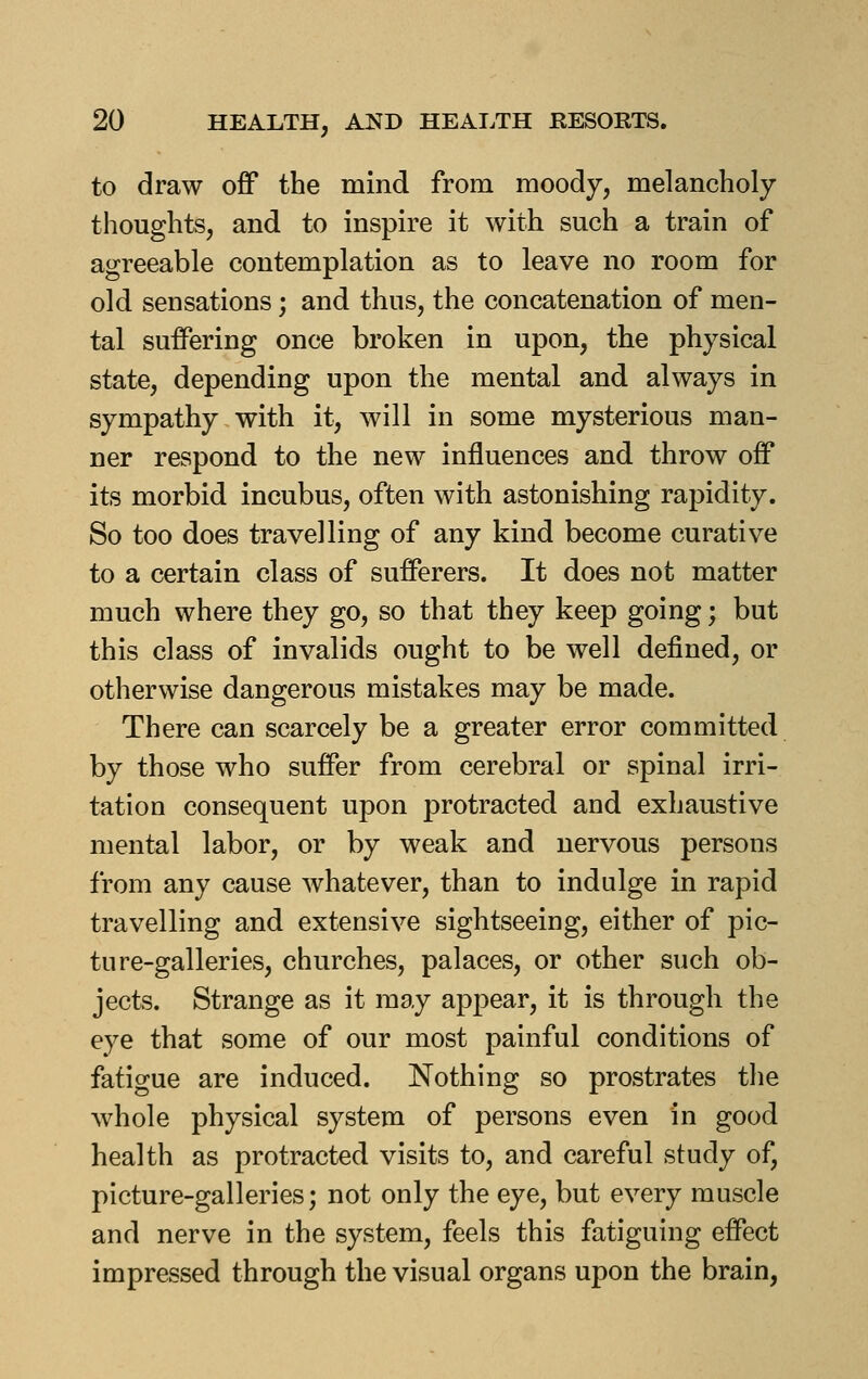 to draw off the mind from moody, melancholy thoughts, and to inspire it with such a train of agreeable contemplation as to leave no room for old sensations; and thus, the concatenation of men- tal suffering once broken in upon, the physical state, depending upon the mental and always in sympathy with it, will in some mysterious man- ner respond to the new influences and throw off its morbid incubus, often with astonishing rapidity. So too does travelling of any kind become curative to a certain class of sufferers. It does not matter much where they go, so that they keep going; but this class of invalids ought to be well defined, or otherwise dangerous mistakes may be made. There can scarcely be a greater error committed by those who suffer from cerebral or spinal irri- tation consequent upon protracted and exhaustive mental labor, or by weak and nervous persons from any cause whatever, than to indulge in rapid travelling and extensive sightseeing, either of pic- ture-galleries, churches, palaces, or other such ob- jects. Strange as it may appear, it is through the eye that some of our most painful conditions of fatigue are induced. Nothing so prostrates the whole physical system of persons even in good health as protracted visits to, and careful study of, picture-galleries; not only the eye, but every muscle and nerve in the system, feels this fatiguing effect impressed through the visual organs upon the brain,