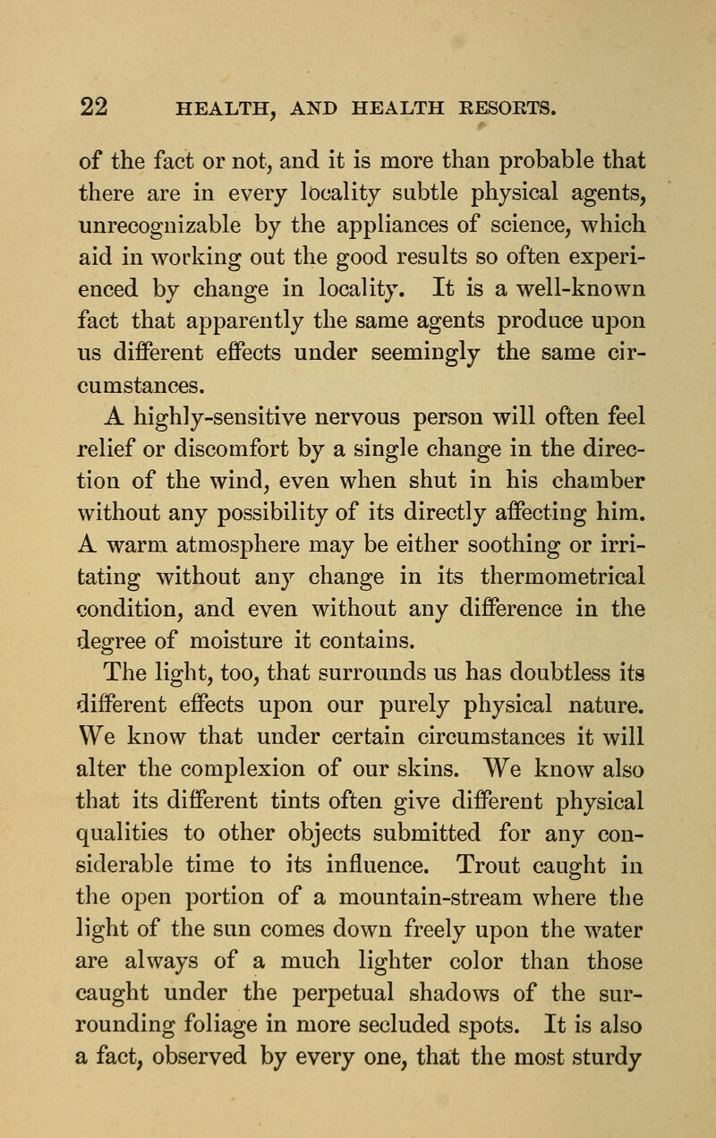 of the fact or not, and it is more than probable that there are in every locality subtle physical agents, unrecognizable by the appliances of science, which aid in working out the good results so often experi- enced by change in locality. It is a well-known fact that apparently the same agents produce upon us different effects under seemingly the same cir- cumstances. A highly-sensitive nervous person will often feel relief or discomfort by a single change in the direc- tion of the wind, even when shut in his chamber without any possibility of its directly affecting him. A warm atmosphere may be either soothing or irri- tating without any change in its thermometrical condition, and even without any difference in the degree of moisture it contains. The light, too, that surrounds us has doubtless its different effects upon our purely physical nature. We know that under certain circumstances it will alter the complexion of our skins. We know also that its different tints often give different physical qualities to other objects submitted for any con- siderable time to its influence. Trout caught in the open portion of a mountain-stream where the light of the sun comes down freely upon the water are always of a much lighter color than those caught under the perpetual shadows of the sur- rounding foliage in more secluded spots. It is also a fact, observed by every one, that the most sturdy