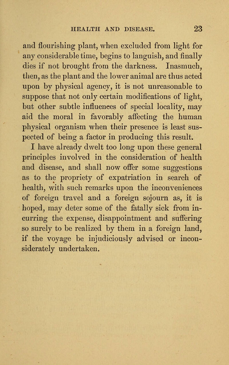 and flourishing plant, when excluded from light for any considerable time, begins to languish, and finally dies if not brought from the darkness. Inasmuch, then, as the plant and the lower animal are thus acted upon by physical agency, it is not unreasonable to suppose that not only certain modifications of light, but other subtle influences of special locality, may aid the moral in favorably affecting the human physical organism when their presence is least sus- pected of being a factor in producing this result. I have already dwelt too long upon these general principles involved in the consideration of health and disease, and shall now offer some suggestions as to the propriety of expatriation in search of health, with such remarks upon the inconveniences of foreign travel and a foreign sojourn as, it is hoped, may deter some of the fatally sick from in- curring the expense, disappointment and suffering so surely to be realized by them in a foreign land, if the voyage be injudiciously advised or incon- siderately undertaken.