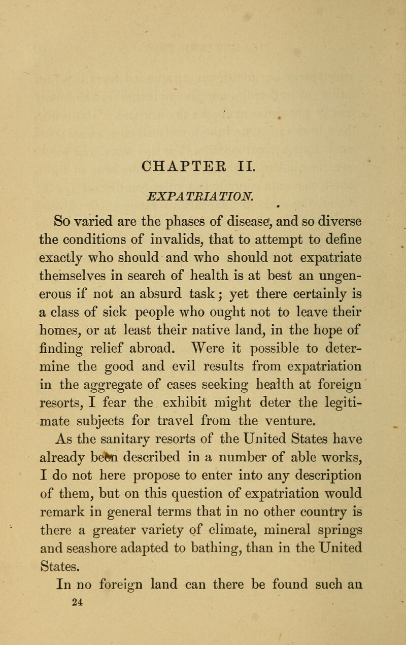 CHAPTEK 11. EXPATRIATION. So varied are the phases of disease, and so diverse the conditions of invalids, that to attempt to define exactly who should and who should not expatriate themselves in search of health is at best an ungen- erous if not an absurd task; yet there certainly is a class of sick people who ought not to leave their homes, or at least their native land, in the hope of finding relief abroad. Were it possible to deter- mine the good and evil results from expatriation in the aggregate of cases seeking health at foreign resorts, I fear the exhibit might deter the legiti- mate subjects for travel from the venture. As the sanitary resorts of the United States have already beftn described in a number of able works, I do not here propose to enter into any description of them, but on this question of expatriation would remark in general terms that in no other country is there a greater variety of climate, mineral springs and seashore adapted to bathing, than in the United States. In no foreign land can there be found such an