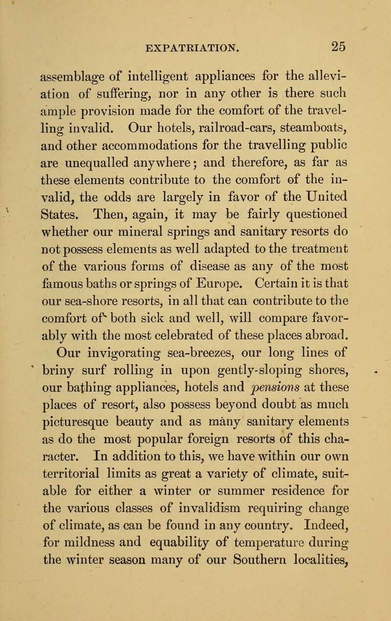 assemblage of intelligent appliances for the allevi- ation of suffering, nor in any other is there such ample provision made for the comfort of the travel- ling invalid. Our hotels, railroad-cars, steamboats, and other accommodations for the travelling public are unequalled anywhere; and therefore, as far as these elements contribute to the comfort of the in- valid, the odds are largely in favor of the United States. Then, again, it may be fairly questioned whether our mineral springs and sanitary resorts do not possess elements as well adapted to the treatment of the various forms of disease as any of the most famous baths or springs of Europe. Certain it is that our sea-shore resorts, in all that can contribute to the comfort of both sick and well, will compare favor- ably with the most celebrated of these places abroad. Our invigorating sea-breezes, our long lines of briny surf rolling in upon gently-sloping shores, our bathing appliances, hotels and pensions at these places of resort, also possess beyond doubt as much picturesque beauty and as many sanitary elements as do the most popular foreign resorts of this cha- racter. In addition to this, we have within our own territorial limits as great a variety of climate, suit- able for either a winter or summer residence for the various classes of invalidism requiring change of climate, as can be found in any country. Indeed, for mildness and equability of temperature during the winter season many of our Southern localities,