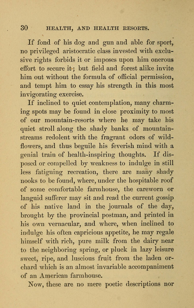 If fond of his dog and gun and able for sport, no privileged aristocratic class invested with exclu- sive rights forbids it or imposes upon him onerous effort to secure it; but field and forest alike invite him out without the formula of official permission, and tempt him to essay his strength in this most invigorating exercise. If inclined to quiet contemplation, many charm- ing spots may be found in close proximity to most of our mountain-resorts where he may take his quiet stroll along the shady banks of mountain- streams redolent with the fragrant odors of wild- flowers, and thus beguile his feverish mind with a genial train of health-inspiring thoughts. If dis- posed or compelled by weakness to indulge in still less fatiguing recreation, there are many shady nooks to be found, where, under the hospitable roof of some comfortable farmhouse, the careworn or languid sufferer may sit and read the current gossip of his native land in the journals of the day, brought by the provincial postman, and printed in his own vernacular, and where, when inclined to indulge his often capricious appetite, he may regale himself with rich, pure milk from the dairy near to the neighboring spring, or pluck in lazy leisure sweet, ripe, and luscious fruit from the laden or- chard which is an almost invariable accompaniment of an American farmhouse. Now, these are no mere poetic descriptions nor