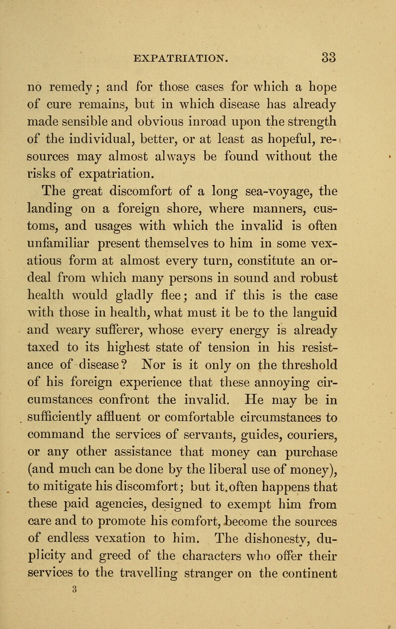 no remedy; and for those cases for which a hope of cure remains^ but in which disease has already made sensible and obvious inroad upon the strength of the individual, better, or at least as hopeful, re- sources may almost always be found without the risks of expatriation. The great discomfort of a long sea-voyage, the landing on a foreign shore, where manners, cus- toms, and usages with which the invalid is often unfamiliar present themselves to him in some vex- atious form at almost every turn, constitute an or- deal from which many persons in sound and robust health would gladly flee; and if this is the case with those in health, what must it be to the languid and weary sufferer, whose every energy is already taxed to its highest state of tension in his resist- ance of disease? Nor is it only on the threshold of his foreign experience that these annoying cir- cumstances confront the invalid. He may be in sufficiently affluent or comfortable circumstances to command the services of servants, guides, couriers, or any other assistance that money can purchase (and much can be done by the liberal use of money), to mitigate his discomfort; but it.often happens that these paid agencies, designed to exempt him from care and to promote his comfort, become the sources of endless vexation to him. The dishonesty, du- plicity and greed of the characters who offer their services to the travelling stranger on the continent 3