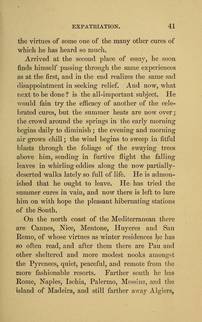 the virtues of some one of the many other cures of which he has heard so much. Arrived at the second place of essay, he soon finds himself passing through the same experiences as at the first, and in the end realizes the same sad disappointment in seeking relief. And now, what next to be done? is the all-important subject. He would fain try the efficacy of another of the cele- brated cures, but the summer heats are now over; the crowd around the springs in the early morning begins daily to diminish; the evening and morning air grows chill; the wind begins to sweep in fitful blasts through the foliage of the swaying trees above him, sending in furtive flight the falling leaves in whirling eddies along the now partially- deserted walks lately so full of life. He is admon- ished that he ought to leave. He has tried the summer cures in vain, and now there is left to lure him on with hope the pleasant hibernating stations of the South. On the north coast of the Mediterranean there are Cannes, Nice, Mentone, Huyeres and San Remo, of whose virtues as winter residences he has so often read, and after them there are Pau and other sheltered and more modest nooks amongst the Pyrenees, quiet, peaceful, and remote from the more fashionable resorts. Farther south he has Rome, Naples, Ischia, Palermo, Messina, and the island of Madeira, and still farther away Algiers,
