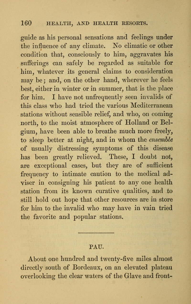 guide as his personal sensations and feelings under the influence of any climate. No climatic or other condition that, consciously to him, aggravates his sufferings can safely be regarded as suitable for him, whatever its general claims to consideration may be; and, on the other hand, wherever he feels best, either in winter or in summer, that is the place for him. I have not unfrequently seen invalids of this class who had tried the various Mediterranean stations without sensible relief, and who, on coming north, to the moist atmosphere of Holland or Bel- gium, have been able to breathe much more freely, to sleep better at night, and in whom the ensemble of usually distressing symptoms of this disease has been greatly relieved. These, I doubt not, are exceptional cases, but they are of sufficient frequency to intimate caution to the medical ad- viser in consigning his patient to any one health station from its known curative qualities, and to still hold out hope that other resources are in store for him to the invalid who may have in vain tried the favorite and popular stations. PAU. About one hundred and twenty-five miles almost directly south of Bordeaux, on an elevated plateau overlooking the clear waters of the Glave and front-