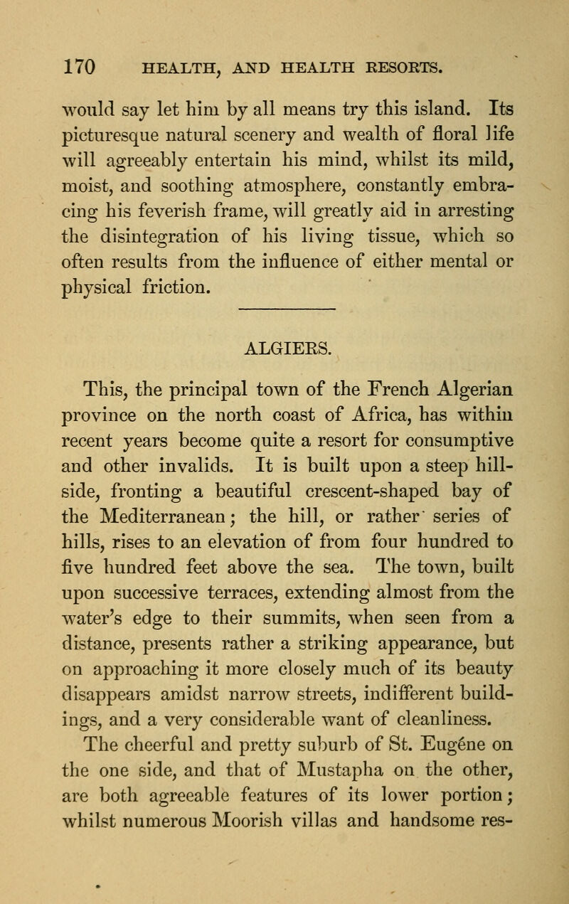would say let him by all means try this island. Its picturesque natural scenery and wealth of floral life will agreeably entertain his mind, whilst its mild, moist, and soothing atmosphere, constantly embra- cing his feverish frame, will greatly aid in arresting the disintegration of his living tissue, which so often results from the influence of either mental or physical friction. ALGIERS. This, the principal town of the French Algerian province on the north coast of Africa, has within recent years become quite a resort for consumptive and other invalids. It is built upon a steep hill- side, fronting a beautiful crescent-shaped bay of the Mediterranean; the hill, or rather series of hills, rises to an elevation of from four hundred to five hundred feet above the sea. The town, built upon successive terraces, extending almost from the water's edge to their summits, when seen from a distance, presents rather a striking appearance, but on approaching it more closely much of its beauty disappears amidst narrow streets, indifferent build- ings, and a very considerable want of cleanliness. The cheerful and pretty suburb of St. Eugene on the one side, and that of Mustapha on the other, are both agreeable features of its lower portion; whilst numerous Moorish villas and handsome res-