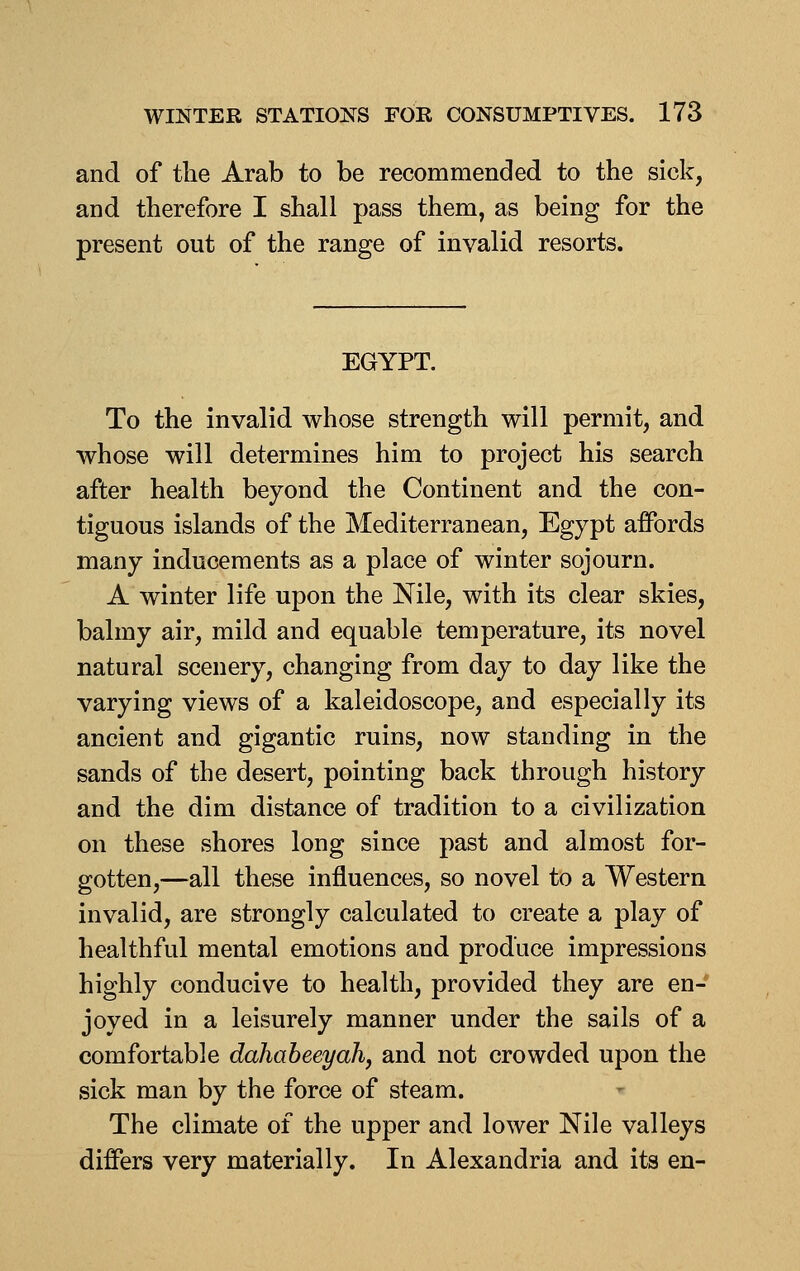 and of the Arab to be recommended to the sick, and therefore I shall pass them, as being for the present out of the range of invalid resorts. EGYPT. To the invalid whose strength will permit, and whose will determines him to project his search after health beyond the Continent and the con- tiguous islands of the Mediterranean, Egypt affords many inducements as a place of winter sojourn. A winter life upon the Nile, with its clear skies, balmy air, mild and equable temperature, its novel natural scenery, changing from day to day like the varying views of a kaleidoscope, and especially its ancient and gigantic ruins, now standing in the sands of the desert, pointing back through history and the dim distance of tradition to a civilization on these shores long since past and almost for- gotten,—all these influences, so novel to a Western invalid, are strongly calculated to create a play of healthful mental emotions and produce impressions highly conducive to health, provided they are en- joyed in a leisurely manner under the sails of a comfortable dahabeeyah, and not crowded upon the sick man by the force of steam. The climate of the upper and lower Nile valleys differs very materially. In Alexandria and its en-