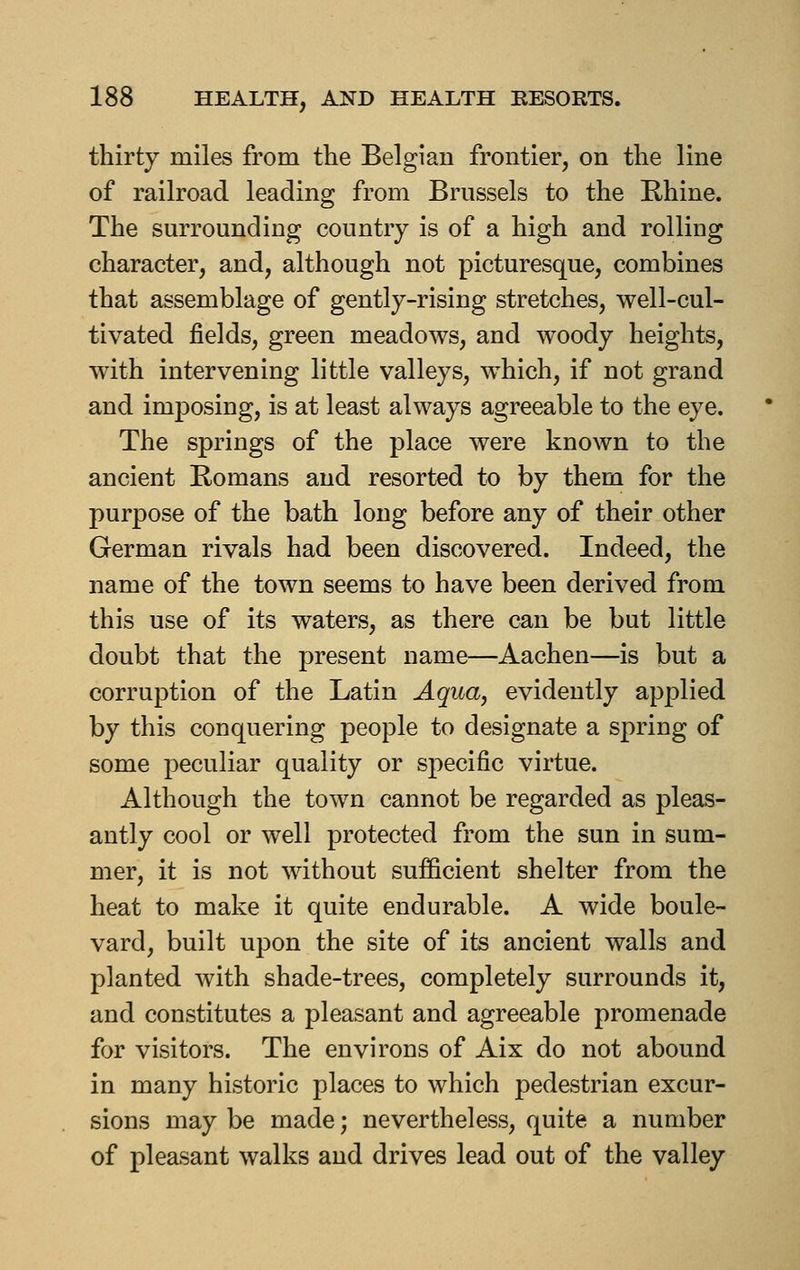 thirty miles from the Belgian frontier, on the line of railroad leading from Brussels to the Rhine. The surrounding country is of a high and rolling character, and, although not picturesque, combines that assemblage of gently-rising stretches, well-cul- tivated fields, green meadows, and woody heights, with intervening little valleys, w^hich, if not grand and imposing, is at least always agreeable to the eye. The springs of the place were known to the ancient Romans and resorted to by them for the purpose of the bath long before any of their other German rivals had been discovered. Indeed, the name of the town seems to have been derived from this use of its waters, as there can be but little doubt that the present name—Aachen—is but a corruption of the Latin Aquaj evidently applied by this conquering people to designate a spring of some peculiar quality or specific virtue. Although the town cannot be regarded as pleas- antly cool or well protected from the sun in sum- mer, it is not without sufficient shelter from the heat to make it quite endurable. A wide boule- vard, built upon the site of its ancient walls and planted with shade-trees, completely surrounds it, and constitutes a pleasant and agreeable promenade for visitors. The environs of Aix do not abound in many historic places to which pedestrian excur- sions may be made; nevertheless, quite a number of pleasant walks and drives lead out of the valley