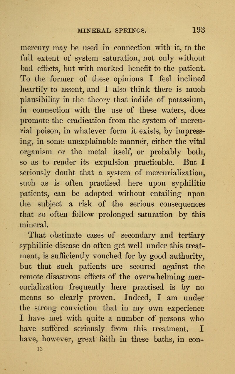 mercury may be used in connection with it, to the full extent of system saturation, not only without bad eifects, but with marked benefit to the patient. To the former of these opinions I feel inclined heartily to assent, and I also think there is much plausibility in the theory that iodide of potassium, in connection with the use of these waters, does promote the eradication from the system of mercu- riar poison, in whatever form it exists, by impress- ing, in some unexplainable manner, either the vital organism or the metal itself, or probably both, so as to render its expulsion practicable. But I seriously doubt that a system of mercurialization, such as is often practised here upon syphilitic patients, can be adopted without entailing upon the subject a risk of the serious consequences that so often follow prolonged saturation by this mineral. That obstinate cases of secondary and tertiary syphilitic disease do often get well under this treat- ment, is sufficiently vouched for by good authority, but that such patients are secured against the remote disastrous effects of the overwhelming mer- curialization frequently here practised is by no means so clearly proven. Indeed, I am under the strong conviction that in my own experience I have met with quite a number of persons who have suffered seriously from this treatment. I have, how^ever, great faith in these baths, in con-