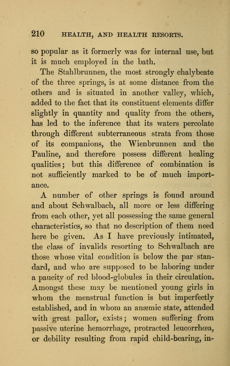 SO popular as it formerly was for internal use, but it is much employed in the bath. The Stahlbrunnen, the most strongly chalybeate of the three springs, is at some distance from the others and is situated in another valley, which, added to the fact that its constituent elements differ slightly in quantity and quality from the others, has led to the inference that its waters percolate through different subterraneous strata from those of its companions, the Wienbrunnen and the Pauline, and therefore possess different healing qualities; but this difference of combination is not sufficiently marked to be of much import- ance. A number of other springs is found around and about Schwalbach, all more or less differing from each other, yet all possessing the same general characteristics, so that no description of them need here be given. As I have previously intimated, the class of invalids resorting to Schwalbach are those whose vital condition is below the par stan- dard, and who are supposed to be laboring under a paucity of red blood-globules in their circulation. Amongst these may be mentioned young girls in whom the menstrual function is but imperfectly established, and in whom an anaemic state, attended with great pallor, exists; women suffering from passive uterine hemorrhage, protracted leucorrhcea, or debility resulting from rapid child-bearing, in-