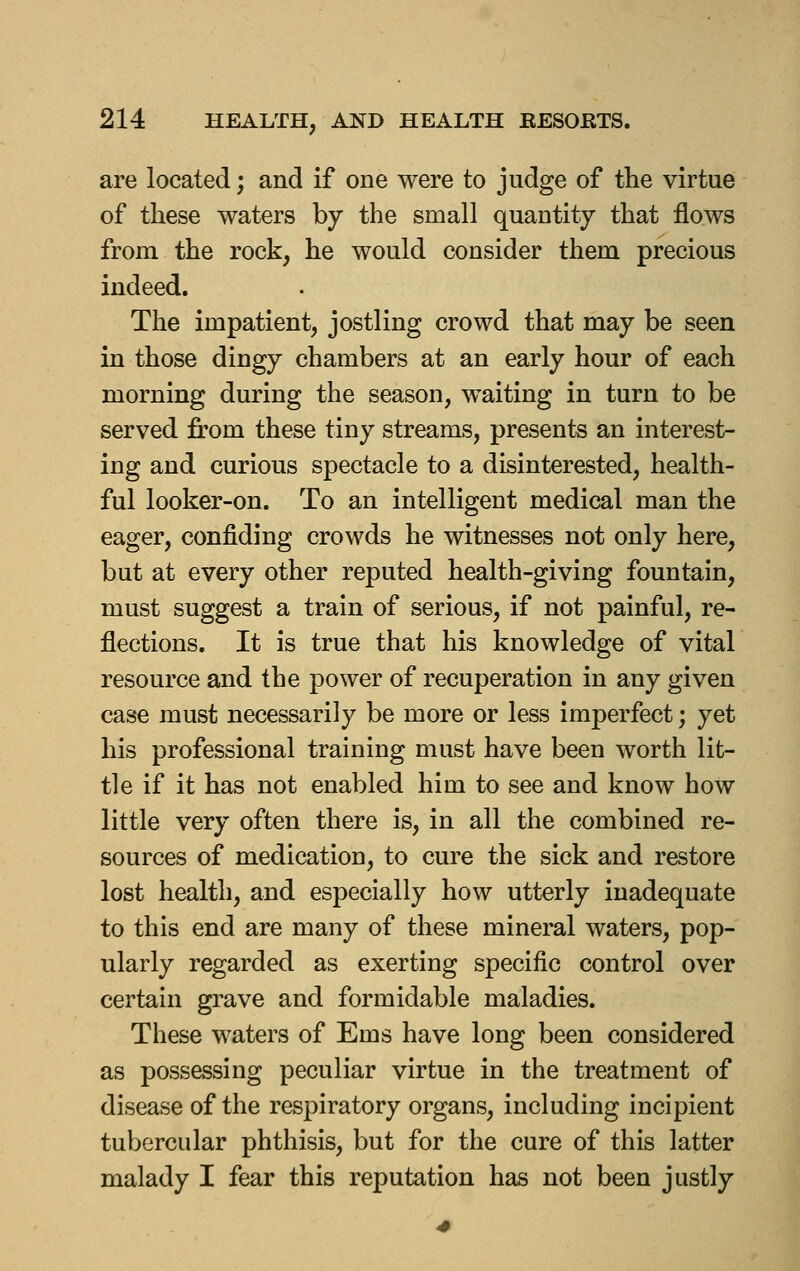 are located; and if one were to judge of the virtue of these waters by the small quantity that flows from the rock, he would consider them precious indeed. The impatient, jostling crowd that may be seen in those dingy chambers at an early hour of each morning during the season, w^aiting in turn to be served from these tiny streams, presents an interest- ing and curious spectacle to a disinterested, health- ful looker-on. To an intelligent medical man the eager, confiding crowds he witnesses not only here, but at every other reputed health-giving fountain, must suggest a train of serious, if not painful, re- flections. It is true that his knowledge of vital resource and the power of recuperation in any given case must necessarily be more or less imperfect; yet his professional training must have been worth lit- tle if it has not enabled him to see and know how little very often there is, in all the combined re- sources of medication, to cure the sick and restore lost health, and especially how utterly inadequate to this end are many of these mineral waters, pop- ularly regarded as exerting specific control over certain grave and formidable maladies. These waters of Ems have long been considered as possessing peculiar virtue in the treatment of disease of the respiratory organs, including incipient tubercular phthisis, but for the cure of this latter malady I fear this reputation has not been justly