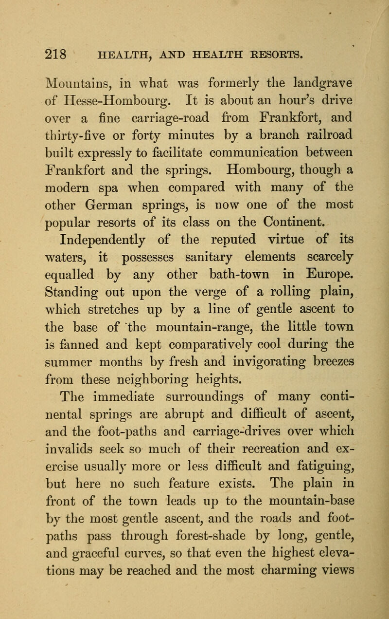 Mountains, in what was formerly the landgrave of Hesse-Hombourg. It is about an hour's drive over a fine carriage-road from Frankfort, and thirty-five or forty minutes by a branch railroad built expressly to facilitate communication between Frankfort and the springs. Hombourg, though a modern spa when compared with many of the other German springs, is now one of the most popular resorts of its class on the Continent. Independently of the reputed virtue of its waters, it possesses sanitary elements scarcely equalled by any other bath-town in Europe. Standing out upon the verge of a rolling plain, which stretches up by a line of gentle ascent to the base of the mountain-range, the little town is fanned and kept comparatively cool during the summer months by fresh and invigorating breezes from these neighboring heights. The immediate surroundings of many conti- nental springs are abrupt and difficult of ascent, and the foot-paths and carriage-drives over which invalids seek so much of their recreation and ex- ercise usually more or less difficult and fatiguing, but here no such feature exists. The plain in front of the town leads up to the mountain-base by the most gentle ascent, and the roads and foot- paths pass through forest-shade by long, gentle, and graceful curves, so that even the highest eleva- tions may be reached and the most charming views