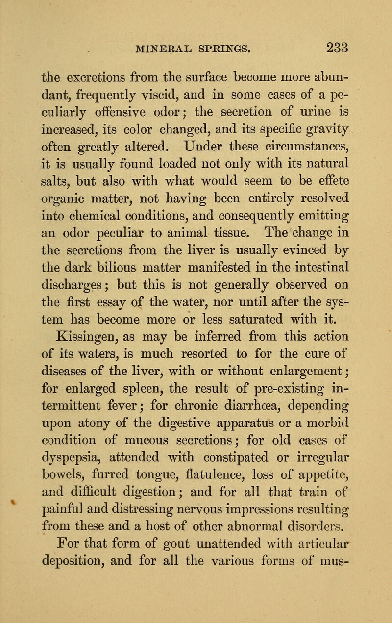 the excretions from the surface become more abun- dant, frequently viscid, and in some cases of a pe- culiarly offensive odor; the secretion of urine is increased, its color changed, and its specific gravity often greatly altered. Under these circumstances, it is usually found loaded not only with its natural salts, but also with what would seem to be eifete organic matter, not having been entirely resolved into chemical conditions, and consequently emitting an odor peculiar to animal tissue. The change in the secretions from the liver is usually evinced by the dark bilious matter manifested in the intestinal discharges; but this is not generally observed on the first essay of the water, nor until after the sys- tem has become more or less saturated with it. Kissingen, as may be inferred from this action of its waters, is much resorted to for the cure of diseases of the liver, with or without enlargement; for enlarged spleen, the result of pre-existing in- termittent fever; for chronic diarrhoea, depending upon atony of the digestive apparatus or a morbid condition of mucous secretions; for old cases of dyspepsia, attended with constipated or irregular bowels, furred tongue, flatulence, loss of appetite, and difficult digestion; and for all that train of painful and distressing nervous impressions resulting from these and a host of other abnormal disorders. For that form of gout unattended with articular deposition, and for all the various forms of mus-