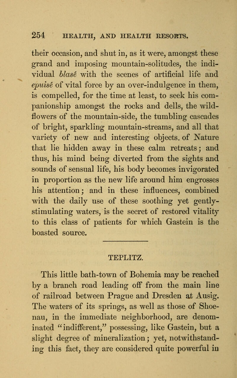 their occasion, and shut in, as it were, amongst these grand and imposing mountain-solitudes, the indi- vidual hlas^ with the scenes of artificial life and epuis^ of vital force by an over-indulgence in them, is compelled, for the time at least, to seek his com- panionship amongst the rocks and dells, the wild- flowers of the mountain-side, the tumbling cascades of bright, sparkling mountain-streams, and all that variety of new and interesting objects, of Nature that lie hidden away in these calm retreats; and thus, his mind being diverted from the sights and sounds of sensual life, his body becomes invigorated in proportion as the new life around him engrosses his attention; and in these influences, combined with the daily use of these soothing yet gently- stimulating waters, is the secret of restored vitality to this class of patients for which Gastein is the boasted source. TEPLITZ. This little bath-town of Bohemia may be reached by a branch road leading off from the main line of railroad between Prague and Dresden at Ausig. The waters of its springs, as well as those of Shoe- nau, in the immediate neighborhood, are denom- inated indifferent, possessing, like Gastein, but a slight degree of mineralization; yet, notwithstand- ing this fact, they are considered quite powerful in