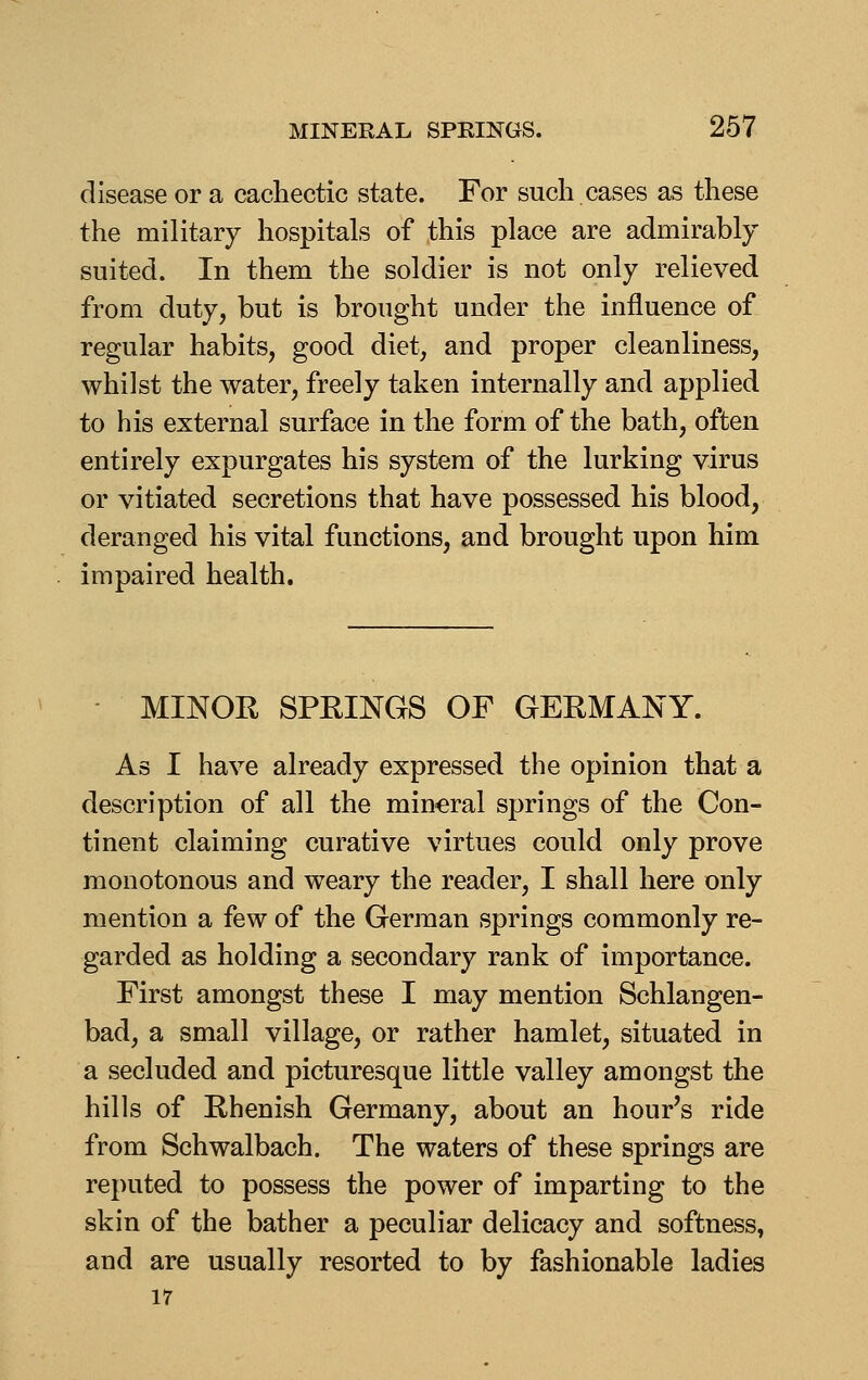 disease or a cachectic state. For such cases as these the military hospitals of this place are admirably suited. In them the soldier is not only relieved from duty, but is brought under the influence of regular habits, good diet, and proper cleanliness, whilst the water, freely taken internally and applied to his external surface in the form of the bath, often entirely expurgates his system of the lurking virus or vitiated secretions that have possessed his blood, deranged his vital functions, and brought upon him impaired health. MINOK SPRINGS OF GERMANY. As I have already expressed the opinion that a description of all the mineral springs of the Con- tinent claiming curative virtues could only prove monotonous and weary the reader, I shall here only mention a few of the German springs commonly re- garded as holding a secondary rank of importance. First amongst these I may mention Schlangen- bad, a small village, or rather hamlet, situated in a secluded and picturesque little valley amongst the hills of Rhenish Germany, about an hour's ride from Schwalbach. The waters of these springs are reputed to possess the power of imparting to the skin of the bather a peculiar delicacy and softness, and are usually resorted to by fashionable ladies 17