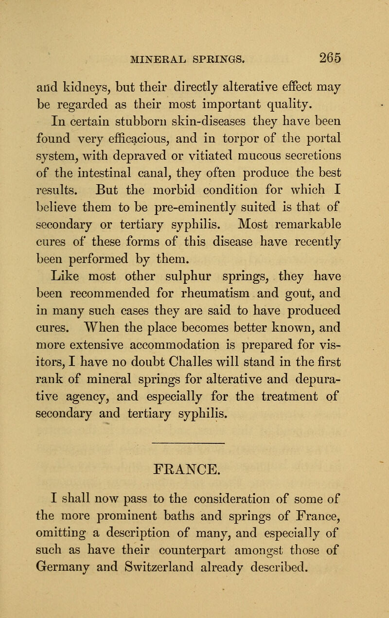 and kidneys, but their directly alterative effect may be regarded as their most important quality. In certain stubborn skin-diseases they have been found very efficacious, and in torpor of the portal system, with depraved or vitiated mucous secretions of the intestinal canal, they often produce the best results. But the morbid condition for which I believe them to be pre-eminently suited is that of secondary or tertiary syphilis. Most remarkable cures of these forms of this disease have recently been performed by them. Like most other sulphur springs, they have been recommended for rheumatism and gout, and in many such cases they are said to have produced cures. When the place becomes better known, and more extensive accommodation is prepared for vis- itors, I have no doubt Challes will stand in the first rank of mineral springs for alterative and depura- tive agency, and especially for the treatment of secondary and tertiary syphilis. FRANCE. I shall now pass to the consideration of some of the more prominent baths and springs of France, omitting a description of many, and especially of such as have their counterpart amongst those of Germany and Switzerland already described.