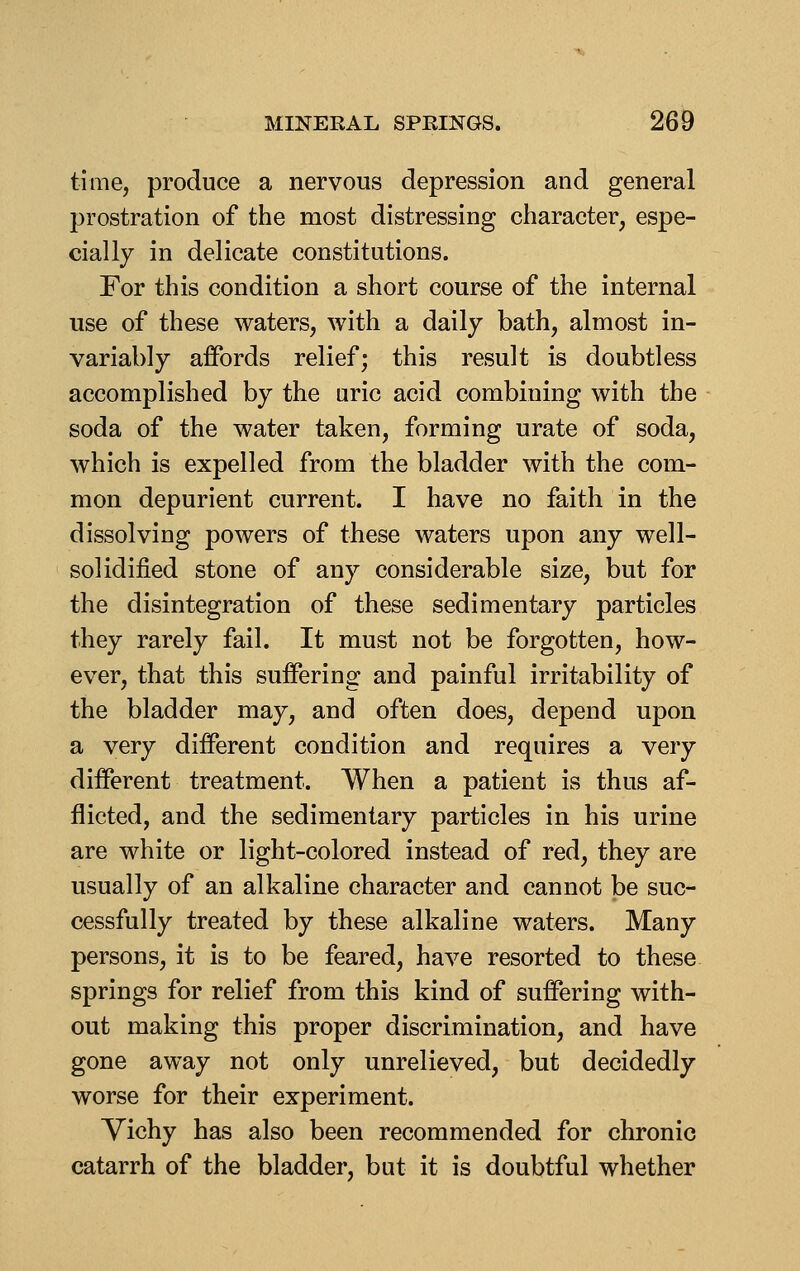 time, produce a nervous depression and general prostration of the most distressing character, espe- cially in delicate constitutions. For this condition a short course of the internal use of these waters, with a daily bath, almost in- variably affords relief; this result is doubtless accomplished by the uric acid combining with the soda of the water taken, forming urate of soda, which is expelled from the bladder with the com- mon depurient current. I have no faith in the dissolving powers of these waters upon any well- solidified stone of any considerable size, but for the disintegration of these sedimentary particles they rarely fail. It must not be forgotten, how- ever, that this suffering and painful irritability of the bladder may, and often does, depend upon a very different condition and requires a very different treatment. When a patient is thus af- flicted, and the sedimentary particles in his urine are white or light-colored instead of red, they are usually of an alkaline character and cannot be suc- cessfully treated by these alkaline waters. Many persons, it is to be feared, have resorted to these springs for relief from this kind of suffering with- out making this proper discrimination, and have gone away not only unrelieved, but decidedly worse for their experiment. Vichy has also been recommended for chronic catarrh of the bladder, but it is doubtful whether