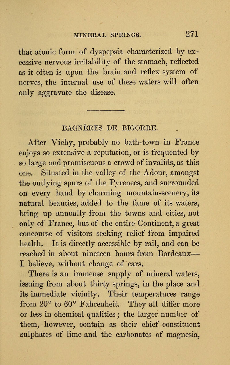 that atonic form of dyspepsia characterized by ex- cessive nervous irritability of the stomach, reflected as it often is upon the brain and reflex system of nerves, the internal use of these waters will often only aggravate the disease. BAGNEEES DE BIGOEEE. After Vichy, probably no bath-town in France enjoys so extensive a reputation, or is frequented by so large and promiscuous a crowd of invalids, as this one. Situated in the valley of the Adour, amongst the outlying spurs of the Pyrenees, and surrounded on every hand by charming mountain-scenery, its natural beauties, added to the fame of its waters, bring up annually from the towns and cities, not only of France, but of the entire Continent, a great concourse of visitors seeking relief from impaired health. It is directly accessible by rail, and can be reached in about nineteen hours from Bordeaux— I believe, without change of cars. There is an immense supply of mineral waters, issuing from about thirty springs, in the place and its immediate vicinity. Their temperatures range from 20° to 60° Fahrenheit. They all differ more or less in chemical qualities; the larger number of them, however, contain as their chief constituent sulphates of lime and the carbonates of magnesia,