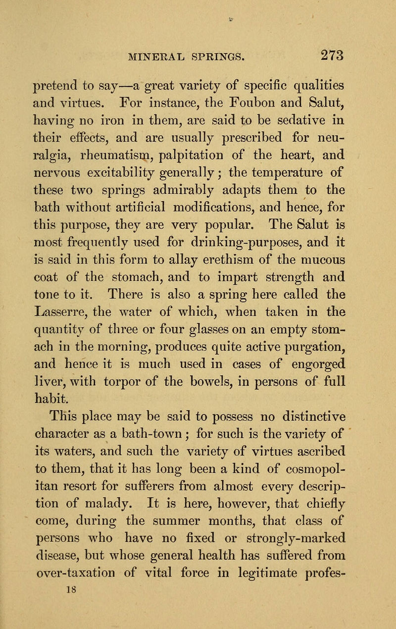 pretend to say—a great variety of specific qualities and virtues. For instance, the Foubon and Salut, having no iron in them, are said to be sedative in their effects, and are usually prescribed for neu- ralgia, rheumatism, palpitation of the heart, and nervous excitability generally; the temperature of these two springs admirably adapts them to the bath without artificial modifications, and hence, for this purpose, they are very popular. The Salut is most frequently used for drinking-purposes, and it is said in this form to allay erethism of the mucous coat of the stomach, and to impart strength and tone to it. There is also a spring here called the Lasserre, the water of which, w^hen taken in the quantity of three or four glasses on an empty stom- ach in the morning, produces quite active purgation, and hence it is much used in cases of engorged liver, with torpor of the bowels, in persons of full habit. This place may be said to possess no distinctive character as a bath-town; for such is the variety of its waters, and such the variety of virtues ascribed to them, that it has long been a kind of cosmopol- itan resort for sufferers from almost every descrip- tion of malady. It is here, however, that chiefly come, during the summer months, that class of persons who have no fixed or strongly-marked disease, but whose general health has suffered from over-taxation of vital force in legitimate profes- 18