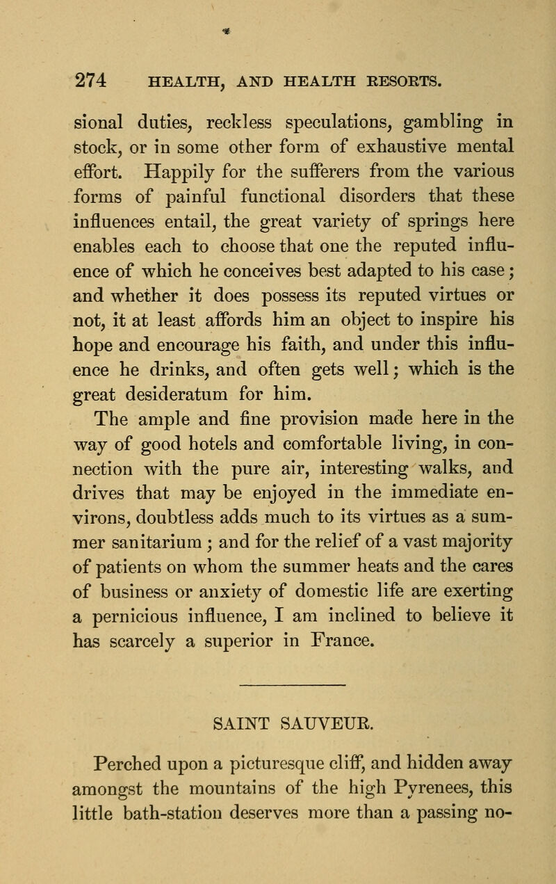 sional duties, reckless speculations, gambling in stock, or in some other form of exhaustive mental effort. Happily for the sufferers from the various forms of painful functional disorders that these influences entail, the great variety of springs here enables each to choose that one the reputed influ- ence of which he conceives best adapted to his case; and whether it does possess its reputed virtues or not, it at least affords him an object to inspire his hope and encourage his faith, and under this influ- ence he drinks, and often gets well; which is the great desideratum for him. The ample and fine provision made here in the way of good hotels and comfortable living, in con- nection with the pure air, interesting walks, and drives that may be enjoyed in the immediate en- virons, doubtless adds much to its virtues as a sum- mer sanitarium ; and for the relief of a vast majority of patients on whom the summer heats and the cares of business or anxiety of domestic life are exerting a pernicious influence, I am inclined to believe it has scarcely a superior in France. SAINT SAUVEUR. Perched upon a picturesque cliff, and hidden away amongst the mountains of the high Pyrenees, this little bath-station deserves more than a passing no-
