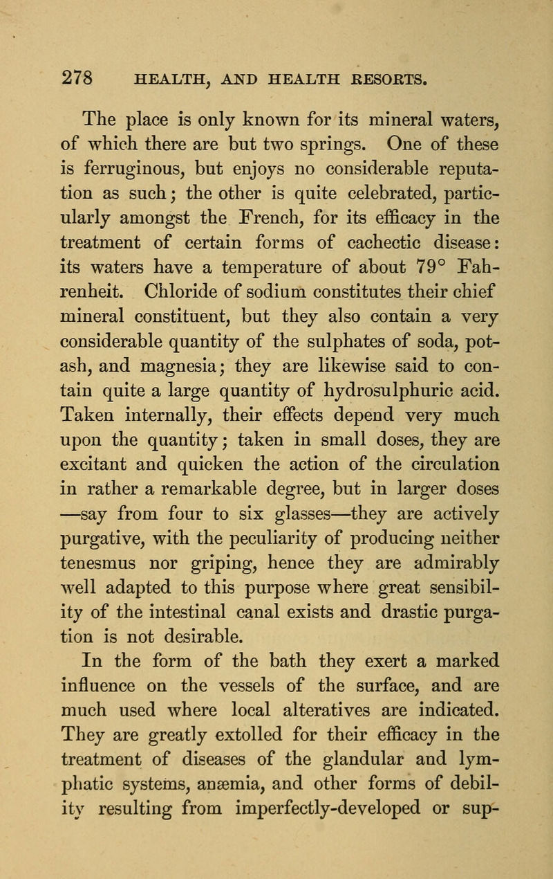 The place is only known for its mineral waters, of which there are but two springs. One of these is ferruginous, but enjoys no considerable reputa- tion as such; the other is quite celebrated, partic- ularly amongst the French, for its efficacy in the treatment of certain forms of cachectic disease: its waters have a temperature of about 79° Fah- renheit. Chloride of sodium constitutes their chief mineral constituent, but they also contain a very considerable quantity of the sulphates of soda, pot- ash, and magnesia; they are likewise said to con- tain quite a large quantity of hydrosulphuric acid. Taken internally, their effects depend very much upon the quantity; taken in small doses, they are excitant and quicken the action of the circulation in rather a remarkable degree, but in larger doses —say from four to six glasses—they are actively purgative, with the peculiarity of producing neither tenesmus nor griping, hence they are admirably Avell adapted to this purpose where great sensibil- ity of the intestinal canal exists and drastic purga- tion is not desirable. In the form of the bath they exert a marked influence on the vessels of the surface, and are much used where local alteratives are indicated. They are greatly extolled for their efficacy in the treatment of diseases of the glandular and lym- phatic systems, anaemia, and other forms of debil- ity resulting from imperfectly-developed or sup-