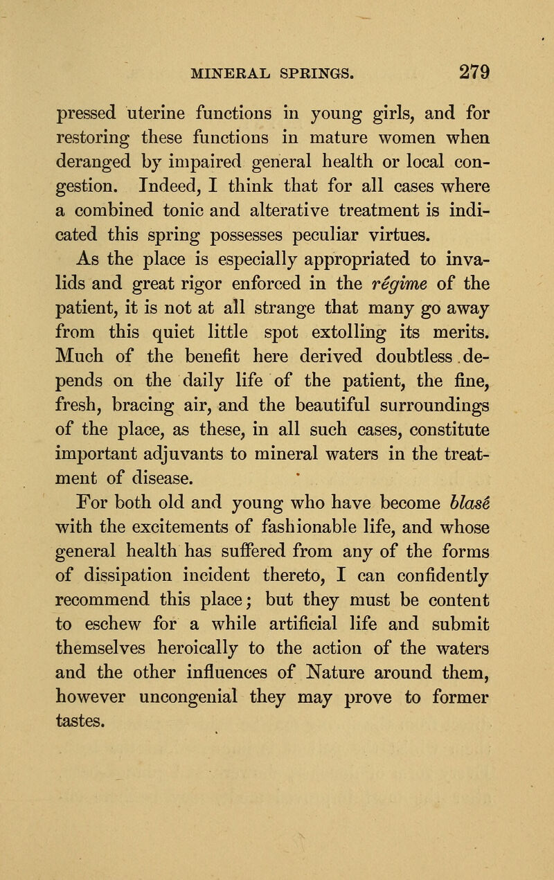 pressed uterine functions in young girls, and for restoring these functions in mature women when deranged by impaired general health or local con- gestion. Indeed, I think that for all cases where a combined tonic and alterative treatment is indi- cated this spring possesses peculiar virtues. As the place is especially appropriated to inva- lids and great rigor enforced in the regime of the patient, it is not at all strange that many go away from this quiet little spot extolling its merits. Much of the benefit here derived doubtless. de- pends on the daily life of the patient, the fine, fresh, bracing air, and the beautiful surroundings of the place, as these, in all such cases, constitute important adjuvants to mineral waters in the treat- ment of disease. For both old and young who have become hlas^ with the excitements of fashionable life, and whose general health has suffered from any of the forms of dissipation incident thereto, I can confidently recommend this place; but they must be content to eschew for a while artificial life and submit themselves heroically to the action of the waters and the other influences of Nature around them, however uncongenial they may prove to former tastes.