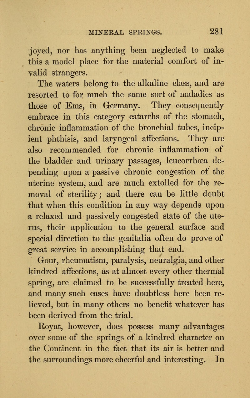 joyed, nor has anything been neglected to make this a model place for the material comfort of in- valid strangers. The waters belong to the alkaline class, and are resorted to for much the same sort of maladies as those of Ems, in Germany. They consequently embrace in this category catarrhs of the stomach, chronic inflammation of the bronchial tubes, incip- ient phthisis, and laryngeal affections. They are also recommended for chronic inflammation of the bladder and urinary passages, leucorrhoea de- pending upon a passive chronic congestion of the uterine system, and are much extolled for the re- moval of sterility; and there can be little doubt that when this condition in any way depends upon a relaxed and passively congested state of the ute- rus, their application to the general surface and special direction to the genitalia often do prove of great service in accomplishing that end. Gout, rheumatism, paralysis, neuralgia, and other kindred affections, as at almost every other thermal spring, are claimed to be successfully treated here, and many such cases have doubtless here been re- lieved, but in many others no benefit whatever has been derived from the trial. Royat, however, does possess many advantages over some of the springs of a kindred character on the Continent in the fact that its air is better and the surroundings more cheerful and interesting. In