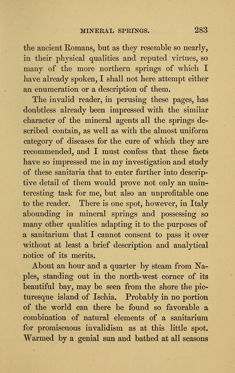 the ancient Romans, but as they resemble so nearly, in their physical qualities and reputed virtues, so many of the more northern springs of which I have already spoken, I shall not here attempt either an enumeration or a description of them. The invalid reader, in perusing these pages, has doubtless already been impressed with the similar character of the mineral agents all the springs de- scribed contain, as well as with the almost uniform category of diseases for the cure of which they are recommended, and I must confess that these facts have so impressed me in my investigation and study of these sanitaria that to enter further into descrip- tive detail of them would prove not only an unin- teresting task for me, but also an unprofitable one to the reader. There is one spot, however, in Italy abounding in mineral springs and possessing so many other qualities adapting it to the purposes of a sanitarium that I cannot consent to pass it over without at least a brief description and analytical notice of its merits. About an hour and a quarter by steam from Na- ples, standing out in the north-west corner of its beautiful bay, may be seen from the shore the pic- turesque island of Ischia. Probably in no portion of the world can there be found so favorable a combination of natural elements of a sanitarium for promiscuous invalidism as at this little spot. Warmed by a genial sun and bathed at all seasons