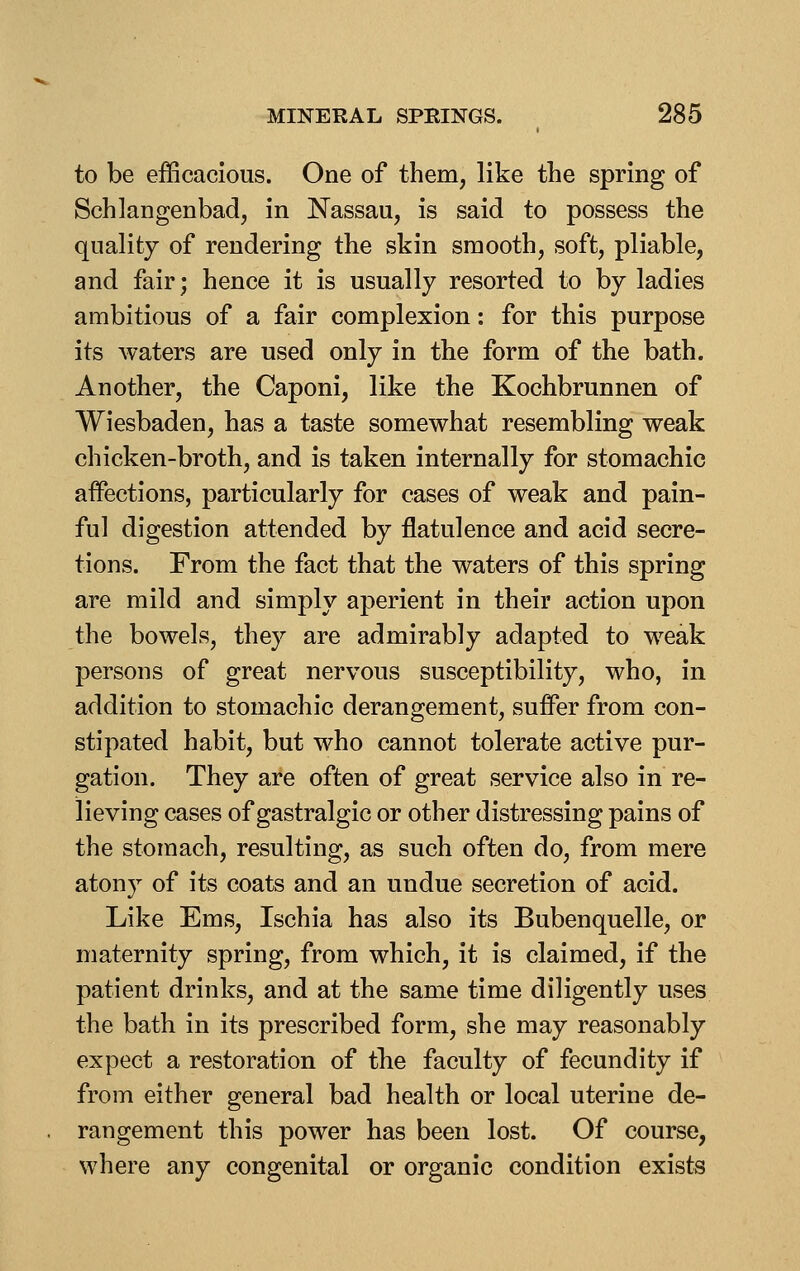 to be efficacious. One of them, like the spring of Schlangenbad, in Nassau, is said to possess the quality of rendering the skin smooth, soft, pliable, and fair; hence it is usually resorted to by ladies ambitious of a fair complexion: for this purpose its waters are used only in the form of the bath. Another, the Caponi, like the Kochbrunnen of Wiesbaden, has a taste somewhat resembling weak chicken-broth, and is taken internally for stomachic affections, particularly for cases of weak and pain- ful digestion attended by flatulence and acid secre- tions. From the fact that the waters of this spring are mild and simply aperient in their action upon the bowels, they are admirably adapted to weak persons of great nervous susceptibility, who, in addition to stomachic derangement, suifer from con- stipated habit, but who cannot tolerate active pur- gation. They are often of great service also in re- lieving cases of gastralgic or other distressing pains of the stomach, resulting, as such often do, from mere atony of its coats and an undue secretion of acid. Like Ems, Ischia has also its Bubenquelle, or maternity spring, from which, it is claimed, if the patient drinks, and at the same time diligently uses the bath in its prescribed form, she may reasonably expect a restoration of tlie faculty of fecundity if from either general bad health or local uterine de- rangement this power has been lost. Of course, where any congenital or organic condition exists
