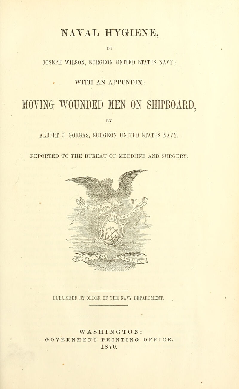 NAVAL HYGIENE, BY JOSEPH WILSON, SURGEON UNITED STATES NAVY; WITH AN APPENDIX: MOVING WOUNDED MEN ON SHIPBOARD, ALBERT C. GORGAS, SURGEON UNITED STATES NAVY, KEPOKTED TO THE BUKEAU OF MEDICINE AND SURGEEY. ^.,rmi §lm^ ^OffSAM^r PUBLISHED BY OEDER OF THE NAVY DEPAHTJIENT. WASHINGTON: GOVERNMENT PRINTING OFFICE, 1870.