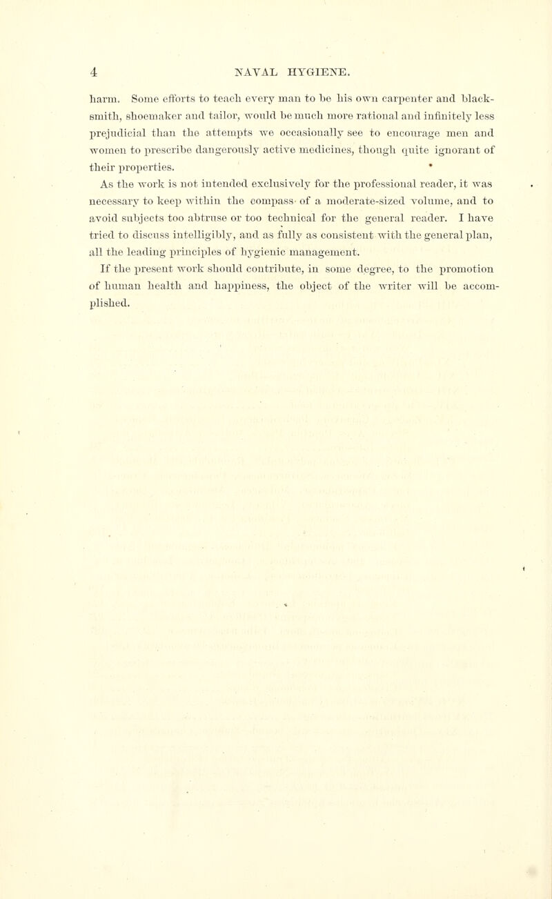 harm. Some efforts to teacli every man to be liis own carpenter and black- smith, shoemaker and tailor, would be much moi-e rational and infinitely less prejudicial than the attempts we ocoasioually see to encourage men and women to jirescribe dangerously active medicines, though quite ignorant of their x^roperties. • As the work is not intended exclusively for the professional reader, it was necessary to keej) within the compass- of a moderate-sized volume, and to avoid subjects too abtruse or too technical for the general reader. I have tried to discuss intelligibly, and as fully as consistent with the general i)lan, all the leading principles of hygienic management. If the present work should contribute, in some degree, to the promotion of human health and happiness, the object of the writer will be accom- plished.