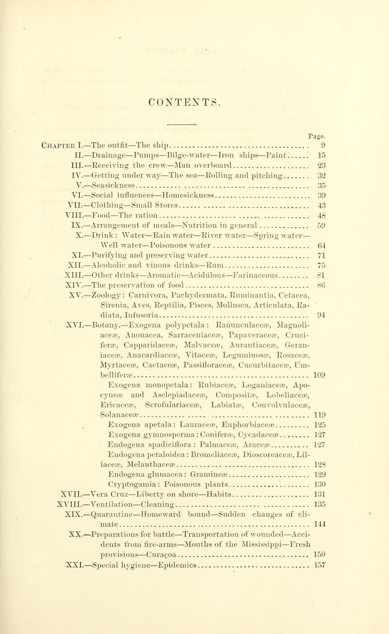 CONTENTS. Chapter I.—The outfit—The shiii 9 11.—Drainage—Pumps—Bilge-water—Iron ships—Paint'. '. 15 III.—Receiving the crew—Man overboard 23 IV.—Getting under way—The sea—Rolling and pitching 32 V.—Seasickness... 35 VI.—Social influences—Homesickness 39 VII.—Clothing—Small Stores 43 VIIL—Food—The ration 48 IX.—Arrangement of meals—Nutrition in general 59 X.—Drink: Water—Rain water—River water—Spring water— Well water—Poisonous water 64 XL—Purifying and preserving water 71 XII.—Alcoholic and vinous drinks—Rum 75 XIII.—Other drinks—Ai-omatic—Acidulous—Farinaceous 81 XIV.—The preservation of food 86 XV.—Zoology: Carnivora, Pachydermata, Rumiuantia, Cetacea, Sirenia, Aves, Reptilia, Pisces, Mollusca, Articulata, Ra- ' diata, Infusoria 94 XVI.—Botany.—Exogena j)olypetala: RanuuculaceJB, Maguoli- acete, Anonacea, Sarraceniaceaj, Papaveraceaj, Cruci- ferfE, CapparidaceiB, Malvacew, Aiirantiacere, Gerau- iacere, Anacardiacea}, Vitaceaj, Leguminosa?, Rosacea^, Myrtaceae, Cactacese, Passifloracete, Cucurbitaceoj, Um- bellifera;..... 109 Exogena monoiictala: Rubiacese, Loganiacese, Apo- cynete and Asclepiadacete, Compositfe, Lobeliacese, Ericaceae, Scrofulariacese, Labiataj, Convolvulacese, Solauacese 119 Exogena apetala: Lauracese, Euphorbiaceai 125 Exogena gymnosperma: Coniferse, Cycadaceae 127 Endogena spadiciflora: Palmacete, Araceae 127 Eudogena petaloidea: Bromeliaceie, Dioscoreaceae, Lil- iacefe, Melanthacete 128 Endogena giumacea: Gramineas 129 Cryptogamia: Poisonous plants 130 XVIL—Vera Cruz—Liberty on shore—Habits 131 XVIIL—Ventilation—Cleaning 1.35 XIX.—Quarantine—Homeward bound—Sudden changes of cli- mate 144 XX,—Preparations for battle—Transportation of wounded—Acci- dents from fire-arms—Mouths of the Mississippi—Fresh provisions—Curaf oa 150 XXL—Special hygiene—Epidemics............. ^ 157