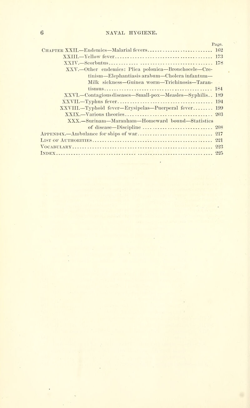 Page. Chapter XXII.—Endemics—Malarial fevers 162 XXIII.—Yellow fever 173 XXIV.—Scorbutus 178 XXV.—other eudemics: Plica polonica—Bronchocele—Cre- tinism—Elephantiasis arabum—Cholera infantum— Milk sickness—Guinea Avorm—Trichinosis—Taran- tismus 184 XXVI.—Contagious diseases—Small-pox—Measles—Syphilis.. 189 XXVIL—Typhus fever 194 XXVIII.—Tyi^hoid fever—Erysipelas—Puerperal fever 199 XXIX.—Various theories 203 XXX.—Surinam—Maranbam—Homeward bound—Statistics of disease—Discii)line 208 Appendix.—Ambulance for- ships of war 217 List of Authop.ities 221 Vocabulary 223 Index 225