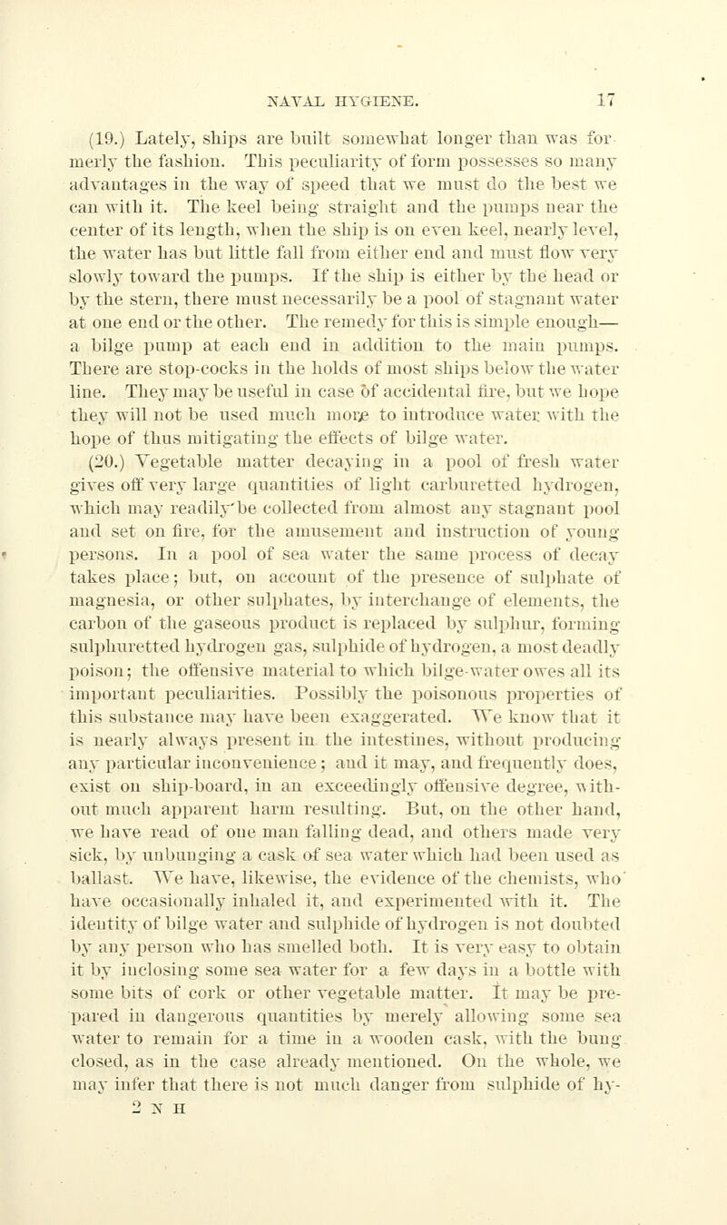 (19.) Lately, ships are built somewhat longer than was for merly the fashion. This iieculiarity of form possesses so many advantages in the way of speed that we must do the best we can with it. The keel being straight and the pumps near the center of its length, when the ship is on even keel, nearly level, the water has but little fall from either end and must flow very slowly toward the pumps. If the ship is either by tbe head or by the stern, there must necessarily be a pool of stagnant water at one end or the other. The remedy for this is sim^jle enough— a bilge pump at each end in addition to the main pumps. There are stop-cocks in the holds of most ships below the water line. They may be useful in case of accidental tire, but we bope they will not be used much morje to introduce water with the hope of thus mitigating the effects of bilge water. (20.) Vegetable matter decaying in a pool of fresh water gives off very large quantities of light carburetted hydrogen, which may readily be collected from almost any stagnant i)ool and set on fire, for the amusement and instruction of young j)ersons. In a pool of sea water the same process of decay takes place; but, on account of the presence of sulphate of magnesia, or other sulphates, by interchange of elements, the carbon of the gaseous product is replaced by suli^hur, forming suli)liuretted hydrogen gas, sulphide of hydrogen, a most deadly poison; the offensive material to which bilge-water owes all its important peculiarities. Possibly the poisonous properties of this substance may have been exaggerated. We know that it is nearly always present in the intestines, without producing any particular inconvenience; and it may, and frequently does, exist on shi]3-board, in an exceedingly offensive degree, with- out much apparent harm resulting. But, on the other hand, we have read of one man falling dead, and others made very sick, by unbunging a cask of sea water which had been used as ballast. We have, likewise, the evidence of the chemists, who' have occasicmally inhaled it, and experimented with it. The identity of bilge water and sulphide of Mdrogen is not doubted by any person who has smelled both. It is very easy to obtain it by inclosing some sea water for a few days in a bottle with some bits of cork or other vegetable matter, tt may be pre- pared in dangerous quantities by merely allowing some sea water to remain for a time in a wooden cask, with the bung closed, as in the case already mentioned. On the whole, we may infer that there is not much danger from sulphide of hy- 2 N H