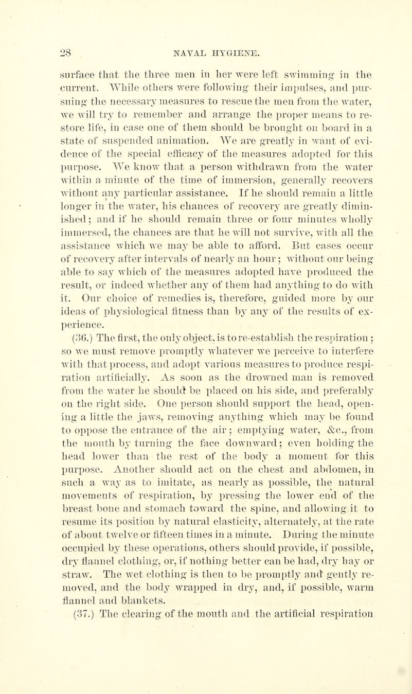 surface that the three men in her were left sv/imraiiig in the current. While others were following their impulses, and pur- suing the necessary measures to rescue the men from the water, we will try to remember and arrange the proper means to re- store life, in case one of them should be brought on board in a state of suspended animation. We are greatly in want of evi- dence of the special efficacy of the measures adopted for this purpose. We know that a person withdrawn from the water within a minute of the time of immersion, generally recovers without any particular assistance. If he should remain a little longer in the water, his chances of recovery are greatly dimin- ished ] and if he should remain three or four minutes wholly immersed, the chances are that he will not survive, with all the assistance which we may be able to afford. But cases occur of recovery after intervals of nearly an hour; without our being able to say which of the measures adopted have produced the result, or indeed whether any of them had anything to do with it. Our choice of remedies is, therefore, guided more by our ideas of physiological fitness than by any of the results of ex- I)erience. (36.) The first, the only object, is tore-establish the respiration; so we must remove promptly whatever we perceive to interfere with that process, and adopt various measures to produce respi- ration artificially. As soon as the drowned man is removed from the water he should be placed on his side, and preferably on the right side. One person should sui^port the head, open- ing a little the jaws, removing anything which may be found to oppose the entrance of the air j emptying water, «&c., from the uioutli by turning the face downward; even holding the head lower than the rest of the body a moment for this purpose. Another should act on the chest and abdomen, in such a way as to imitate, as nearly as possible, the natural movements of resi)iration, by pressing the lower end of the breast bone and stomach toward the spine, and allowing it to resume its position by natural elasticity, alternately, at the rate of about twelve or fifteen times in a minute. During the minute occupied by these operations, others should provide, if possible, dry flannel clothing, or, if nothing better can be had, dry hay or straw. The wet clothing is then to be promptly and gently re- moved, and the body wrapi)ed in dry, and, if possible, warm flannel and blankets. (37.) The clearing of the mouth and the artificial resioiration