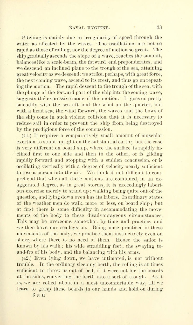 Pitching- is maiuly due to irregularity of speed througli tlie water as affected by the waves. The oscillations are not so rapid as those of rolling, nor the degree of motion so great. The ship gradually ascends the slo^je of a wave, reaches the summit, balances like a scale-beam, the forward end preponderates, and we descend an inclined plane to the trough of the sea, attaining great velocity as we descend; we strike, perhaps, with great force, the next coming wave, ascend to its crest, and thus go on repeat- ing the motion. The rapid descent to the trough of the sea, with the plunge of the forward part of the ship into the coming wave, suggests the expressive name of this motion. It goes on i^retty smoothly with the sea aft and the wind on the quarter, but with a head sea, the wind forward, the waves and the bows of the ship come in such violent collision that it is necessary to reduce sail in order to prevent the ship from, being destroyed by the prodigious force of the concussion. (41.) It requires a comparatively small amount of muscular exertion to stand upright on the substantial earth ; but the case is very different on board ship, where the surface is rapidly in- clined first to one side and then to the other, or is gliding rapidly forward and stopping with a sudden concussion, or is oscillating vertically with a degree of velocity nearly sufficient to toss a person into the air. We think it not difficult to com- prehend that when all these motions are combined, in an ex- aggerated degree, as in great storms, it is exceedingly labori- ous exercise merely to stand up; walking being quite out of the question, and lying down even has its labors. Inordinary states of the weather men do walk, more or less, on board ship; but at first there is some difficulty in accommodating the move- ments of the bod^' to these disadvantageous circumstances. This may be overcome, somewhat, by time and i^ractice, and we then have our sea-legs on. Being once practiced in these movements of the body, we practice them instinctively even on shore, where there is no need of them. Hence the sailor is known by his walk; his wide straddling feet; the swaying to- and-fro of his body, and the balancing with his arms. (42.) Even lying down, we have intimated, is not T^'ithout trouble. In the ordinary sleeping berth, the rolling is at times sufficient to throw us out of bed, if it were not for the boards at the sides, converting the berth into a sort of trough. As it is, we are rolled about in a most uncomfortable way, till we learn to grasp these boards in our hands and hold on during 3nh