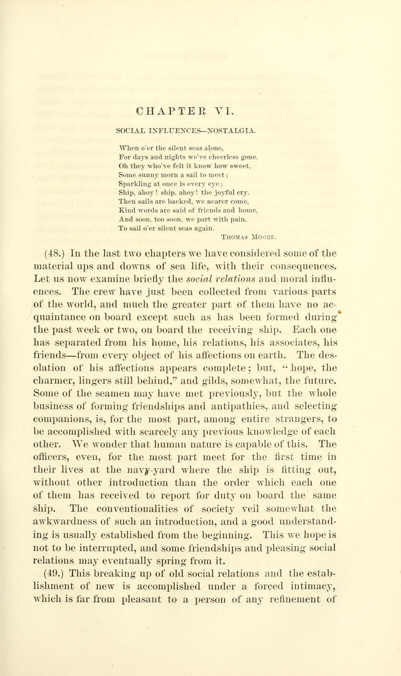 SOCIAL HSnFLirEXCES—JfOSTALGIA, When o'er the silent seas alone. For days and nights we've cheerless gone, Oh they who've felt it know how sweet, Some sunny mom a sail to meet ; Sparkling at once is every eye ; Ship, ahoy ! ship, ahoy! the joyful cry. Then sails are hacked, we nearer come. Kind words are said of friends and home. And soon, too soon, we part with pain, To sail o''er silent seas again. Thomas Moore. (48.) In the last two chapters we have considered some of the material uj)S and downs of sea life, Avitli their consequences. Let us now examine briefly the social relations and moral influ- ences. The crew have just been collected from various parts of the world, and much the greater part of them have no ac- quaintance on board except such as has been formed during the past week or two, on board the receiving ship. Each one has separated from his home, his relations, his associates, his friends—from every object of his affections on earth. The des- olation of his affections appears complete; but, hope, the charmer, lingers still behind, and gilds, somewhat, the future. Some of the seamen may have met previously, but the whole business of forming friendships and antipathies, and selecting companions, is, for the most part, among entire strangers, to be accomplished with scarcely any previous knowledge of each other. We wonder that human nature is capable of this. The of&cers, even, for the most part meet for the first time in their lives at the navy-yard where the ship is fitting out, without other introduction than the order which each one of them has received to report for duty on board the same ship. The conventionalities of society veil somewhat the awkwardness of such an introduction, and a good understand- ing is usually established from the beginning. This we hope is not to be interrupted, and some friendships and pleasing social relations may eventually spring from it. (49.) This breaking up of old social relations and the estab- lishment of new is accomplished under a forced intimacy, which is far from pleasant to a j)erson of any refinement of