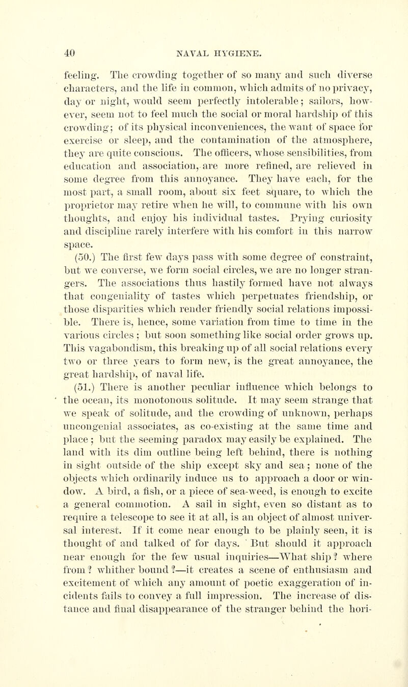 feeling. Tlie crowdiug togetlier of so many and such diverse characters, and the life in common, which admits of noi)rivacy, day or night, would seem perfectly intolerable; sailors, how- ever, seem not to feel much the social or moral hardship of this crowding; of its physical inconveniences, the want of space for exercise or sleep, and the contamination of the atmosphere, they are quite conscious. The officers, whose sensibilities, from education and association, are more refined, are relieved in some degree from this annoyance. They have each, for the most part, a small room, about six feet square, to which the proprietor may retire when he will, to commune with his own thoughts, and enjoy his individual tastes. Prying curiosity and discipline rarely interfere with his comfort in this narrow space. (50.) The first few days pass with some degree of constraint, but we converse, we form social circles, we are no longer stran- gers. The associations thus hastily formed have not always that congeniality of tastes which perpetuates friendship, or those disparities which render friendly social relations impossi- ble. There is, hence, some variation from time to time in the various circles; but soon something like social order grows up. This vagabondism, this breaking up of all social relations every two or three years to form new, is the great annoyance, the great hardship, of naval life. (51.) There is another peculiar influence which belongs to the ocean, its monotonous solitude. It may seem strange that we speak of solitude, and the crowding of unknown, perhaps uncongenial associates, as co-existing at the same time and place ; but the seeming paradox may easily be explained. The land with its dim outline being left behind, there is nothing in sight outside of the ship except sky and sea; none of the objects which ordinarily induce us to approach a door or win- dow. A bird, a fish, or a piece of sea-weed, is enough to excite a general commotion. A sail in sight, even so distant as to require a telescope to see it at all, is an object of almost univer- sal interest. If it come near enough to be plainly seen, it is thought of and talked of for days. ' But should it approach near enough for the few usual inquiries—What ship ? where from ? whither bound ?—it creates a scene of enthusiasm and excitement of which any amount of poetic exaggeration of in- cidents fails to convey a full impression. The increase of dis- tance and final disappearance of the stranger behind the hori-